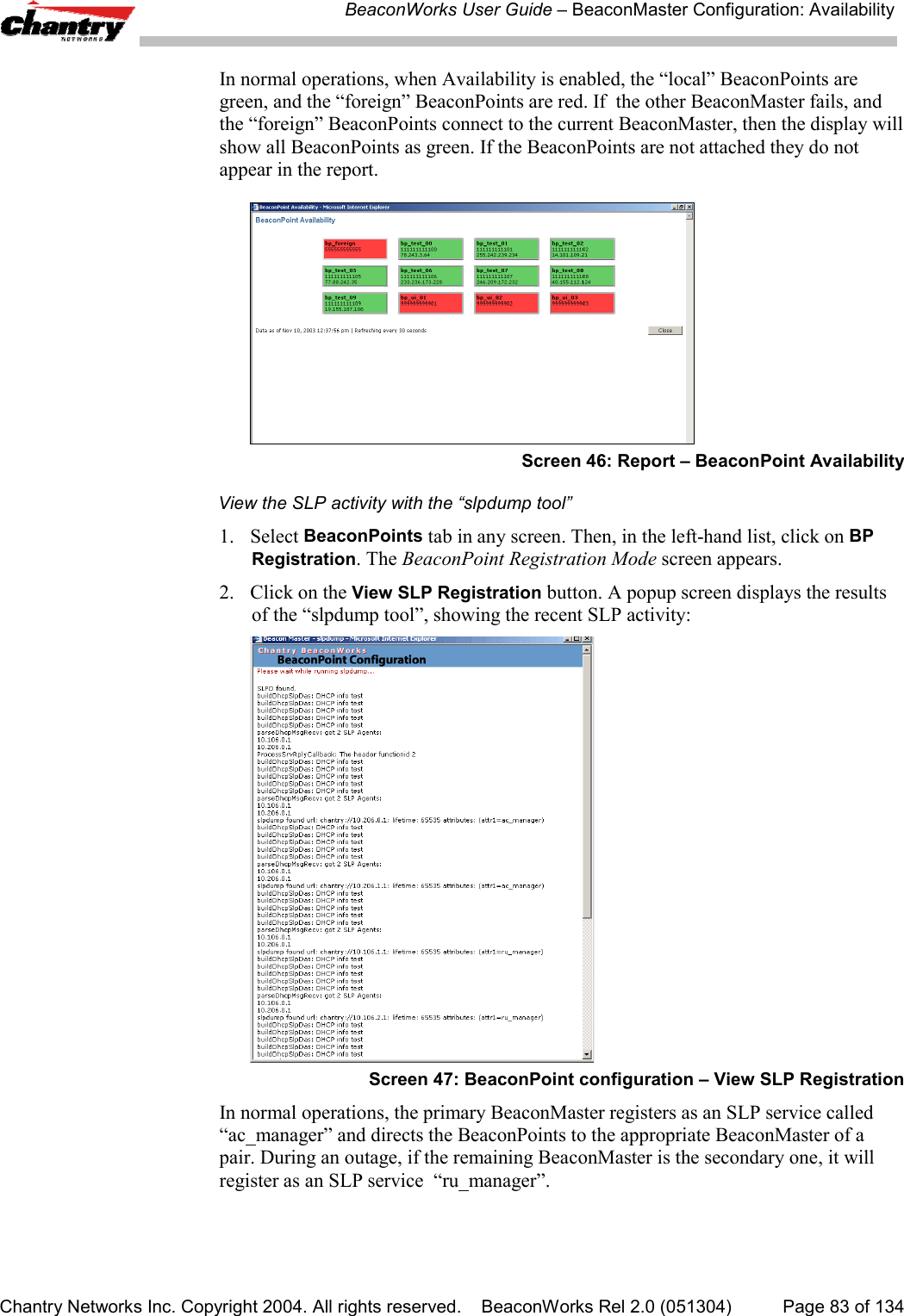 BeaconWorks User Guide &ndash; BeaconMaster Configuration: AvailabilityChantry Networks Inc. Copyright 2004. All rights reserved.    BeaconWorks Rel 2.0 (051304) Page 83 of 134In normal operations, when Availability is enabled, the &ldquo;local&rdquo; BeaconPoints aregreen, and the &ldquo;foreign&rdquo; BeaconPoints are red. If  the other BeaconMaster fails, andthe &ldquo;foreign&rdquo; BeaconPoints connect to the current BeaconMaster, then the display willshow all BeaconPoints as green. If the BeaconPoints are not attached they do notappear in the report.Screen 46: Report &ndash; BeaconPoint AvailabilityView the SLP activity with the &ldquo;slpdump tool&rdquo;1. Select BeaconPoints tab in any screen. Then, in the left-hand list, click on BPRegistration. The BeaconPoint Registration Mode screen appears.2. Click on the View SLP Registration button. A popup screen displays the resultsof the &ldquo;slpdump tool&rdquo;, showing the recent SLP activity:Screen 47: BeaconPoint configuration &ndash; View SLP RegistrationIn normal operations, the primary BeaconMaster registers as an SLP service called&ldquo;ac_manager&rdquo; and directs the BeaconPoints to the appropriate BeaconMaster of apair. During an outage, if the remaining BeaconMaster is the secondary one, it willregister as an SLP service  &ldquo;ru_manager&rdquo;.
