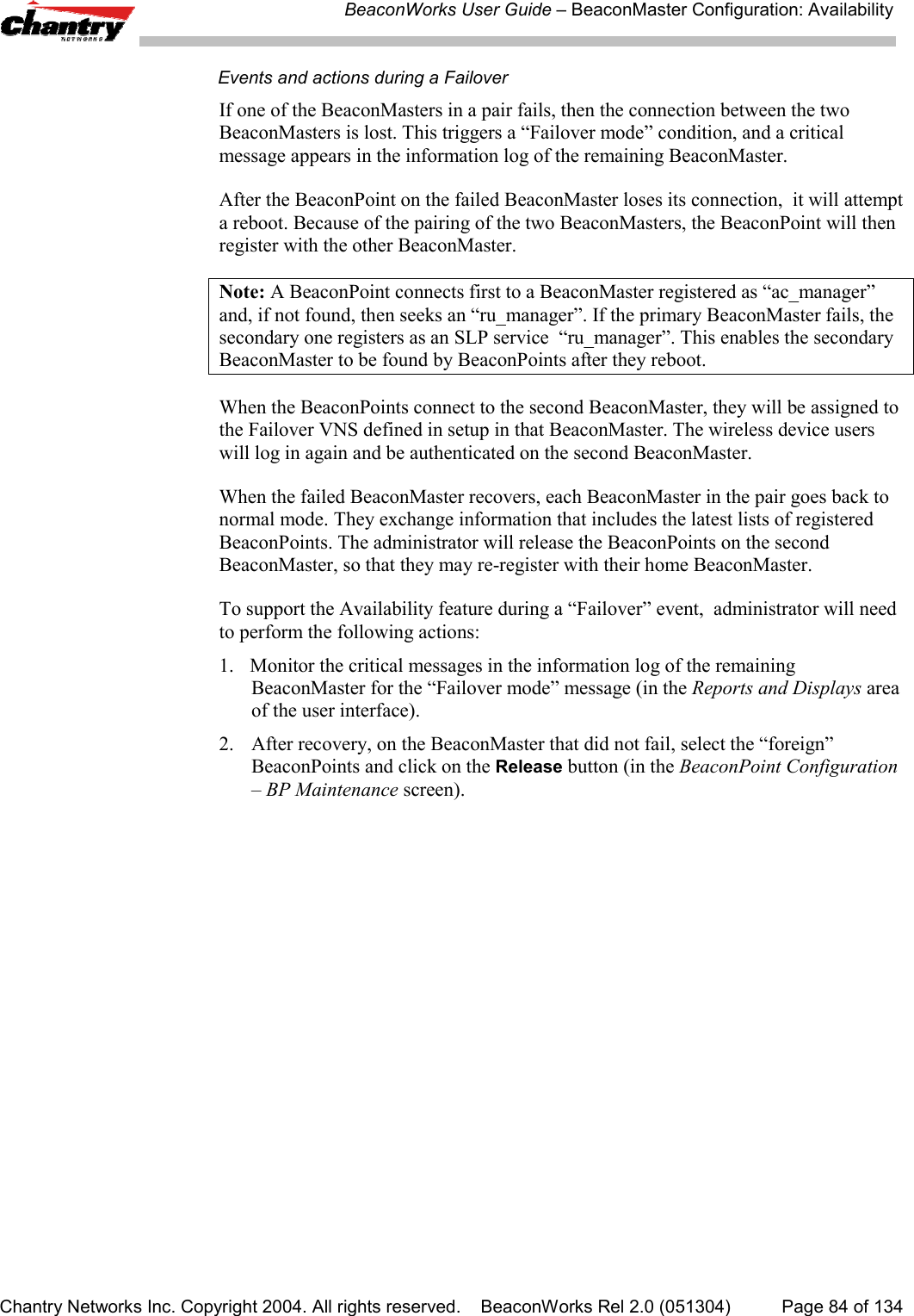 BeaconWorks User Guide &ndash; BeaconMaster Configuration: AvailabilityChantry Networks Inc. Copyright 2004. All rights reserved.    BeaconWorks Rel 2.0 (051304) Page 84 of 134Events and actions during a FailoverIf one of the BeaconMasters in a pair fails, then the connection between the twoBeaconMasters is lost. This triggers a &ldquo;Failover mode&rdquo; condition, and a criticalmessage appears in the information log of the remaining BeaconMaster.After the BeaconPoint on the failed BeaconMaster loses its connection,  it will attempta reboot. Because of the pairing of the two BeaconMasters, the BeaconPoint will thenregister with the other BeaconMaster.Note: A BeaconPoint connects first to a BeaconMaster registered as &ldquo;ac_manager&rdquo;and, if not found, then seeks an &ldquo;ru_manager&rdquo;. If the primary BeaconMaster fails, thesecondary one registers as an SLP service  &ldquo;ru_manager&rdquo;. This enables the secondaryBeaconMaster to be found by BeaconPoints after they reboot.When the BeaconPoints connect to the second BeaconMaster, they will be assigned tothe Failover VNS defined in setup in that BeaconMaster. The wireless device userswill log in again and be authenticated on the second BeaconMaster.When the failed BeaconMaster recovers, each BeaconMaster in the pair goes back tonormal mode. They exchange information that includes the latest lists of registeredBeaconPoints. The administrator will release the BeaconPoints on the secondBeaconMaster, so that they may re-register with their home BeaconMaster.To support the Availability feature during a &ldquo;Failover&rdquo; event,  administrator will needto perform the following actions:1. Monitor the critical messages in the information log of the remainingBeaconMaster for the &ldquo;Failover mode&rdquo; message (in the Reports and Displays areaof the user interface).2. After recovery, on the BeaconMaster that did not fail, select the &ldquo;foreign&rdquo;BeaconPoints and click on the Release button (in the BeaconPoint Configuration&ndash; BP Maintenance screen).