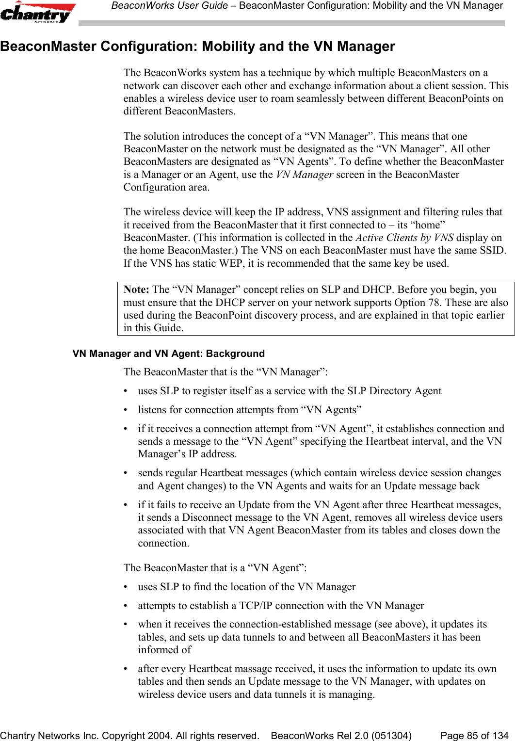 BeaconWorks User Guide &ndash; BeaconMaster Configuration: Mobility and the VN ManagerChantry Networks Inc. Copyright 2004. All rights reserved.    BeaconWorks Rel 2.0 (051304) Page 85 of 134BeaconMaster Configuration: Mobility and the VN ManagerThe BeaconWorks system has a technique by which multiple BeaconMasters on anetwork can discover each other and exchange information about a client session. Thisenables a wireless device user to roam seamlessly between different BeaconPoints ondifferent BeaconMasters.The solution introduces the concept of a &ldquo;VN Manager&rdquo;. This means that oneBeaconMaster on the network must be designated as the &ldquo;VN Manager&rdquo;. All otherBeaconMasters are designated as &ldquo;VN Agents&rdquo;. To define whether the BeaconMasteris a Manager or an Agent, use the VN Manager screen in the BeaconMasterConfiguration area.The wireless device will keep the IP address, VNS assignment and filtering rules thatit received from the BeaconMaster that it first connected to &ndash; its &ldquo;home&rdquo;BeaconMaster. (This information is collected in the Active Clients by VNS display onthe home BeaconMaster.) The VNS on each BeaconMaster must have the same SSID.If the VNS has static WEP, it is recommended that the same key be used.Note: The &ldquo;VN Manager&rdquo; concept relies on SLP and DHCP. Before you begin, youmust ensure that the DHCP server on your network supports Option 78. These are alsoused during the BeaconPoint discovery process, and are explained in that topic earlierin this Guide.VN Manager and VN Agent: BackgroundThe BeaconMaster that is the &ldquo;VN Manager&rdquo;:&bull; uses SLP to register itself as a service with the SLP Directory Agent&bull; listens for connection attempts from &ldquo;VN Agents&rdquo;&bull; if it receives a connection attempt from &ldquo;VN Agent&rdquo;, it establishes connection andsends a message to the &ldquo;VN Agent&rdquo; specifying the Heartbeat interval, and the VNManager&rsquo;s IP address.&bull; sends regular Heartbeat messages (which contain wireless device session changesand Agent changes) to the VN Agents and waits for an Update message back&bull; if it fails to receive an Update from the VN Agent after three Heartbeat messages,it sends a Disconnect message to the VN Agent, removes all wireless device usersassociated with that VN Agent BeaconMaster from its tables and closes down theconnection.The BeaconMaster that is a &ldquo;VN Agent&rdquo;:&bull; uses SLP to find the location of the VN Manager&bull; attempts to establish a TCP/IP connection with the VN Manager&bull; when it receives the connection-established message (see above), it updates itstables, and sets up data tunnels to and between all BeaconMasters it has beeninformed of&bull; after every Heartbeat massage received, it uses the information to update its owntables and then sends an Update message to the VN Manager, with updates onwireless device users and data tunnels it is managing.
