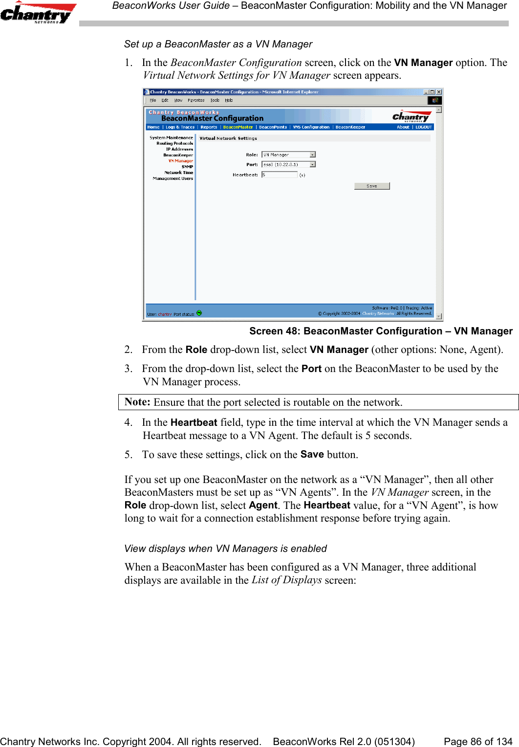 BeaconWorks User Guide &ndash; BeaconMaster Configuration: Mobility and the VN ManagerChantry Networks Inc. Copyright 2004. All rights reserved.    BeaconWorks Rel 2.0 (051304) Page 86 of 134Set up a BeaconMaster as a VN Manager1. In the BeaconMaster Configuration screen, click on the VN Manager option. TheVirtual Network Settings for VN Manager screen appears.Screen 48: BeaconMaster Configuration &ndash; VN Manager2. From the Role drop-down list, select VN Manager (other options: None, Agent).3.  From the drop-down list, select the Port on the BeaconMaster to be used by theVN Manager process.Note: Ensure that the port selected is routable on the network.4. In the Heartbeat field, type in the time interval at which the VN Manager sends aHeartbeat message to a VN Agent. The default is 5 seconds.5. To save these settings, click on the Save button.If you set up one BeaconMaster on the network as a &ldquo;VN Manager&rdquo;, then all otherBeaconMasters must be set up as &ldquo;VN Agents&rdquo;. In the VN Manager screen, in theRole drop-down list, select Agent. The Heartbeat value, for a &ldquo;VN Agent&rdquo;, is howlong to wait for a connection establishment response before trying again.View displays when VN Managers is enabledWhen a BeaconMaster has been configured as a VN Manager, three additionaldisplays are available in the List of Displays screen: