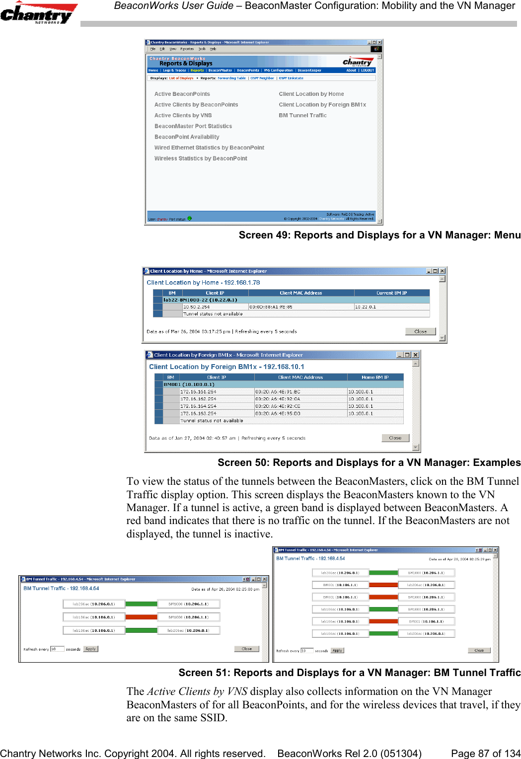 BeaconWorks User Guide &ndash; BeaconMaster Configuration: Mobility and the VN ManagerChantry Networks Inc. Copyright 2004. All rights reserved.    BeaconWorks Rel 2.0 (051304) Page 87 of 134Screen 49: Reports and Displays for a VN Manager: MenuScreen 50: Reports and Displays for a VN Manager: ExamplesTo view the status of the tunnels between the BeaconMasters, click on the BM TunnelTraffic display option. This screen displays the BeaconMasters known to the VNManager. If a tunnel is active, a green band is displayed between BeaconMasters. Ared band indicates that there is no traffic on the tunnel. If the BeaconMasters are notdisplayed, the tunnel is inactive. Screen 51: Reports and Displays for a VN Manager: BM Tunnel TrafficThe Active Clients by VNS display also collects information on the VN ManagerBeaconMasters of for all BeaconPoints, and for the wireless devices that travel, if theyare on the same SSID.