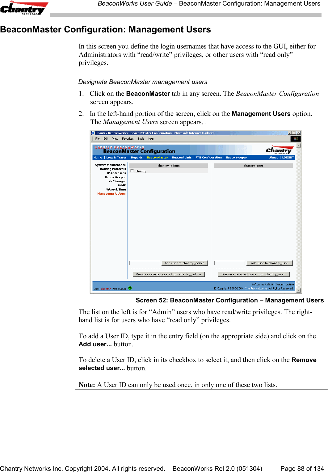 BeaconWorks User Guide &ndash; BeaconMaster Configuration: Management UsersChantry Networks Inc. Copyright 2004. All rights reserved.    BeaconWorks Rel 2.0 (051304) Page 88 of 134BeaconMaster Configuration: Management UsersIn this screen you define the login usernames that have access to the GUI, either forAdministrators with &ldquo;read/write&rdquo; privileges, or other users with &ldquo;read only&rdquo;privileges.Designate BeaconMaster management users1. Click on the BeaconMaster tab in any screen. The BeaconMaster Configurationscreen appears.2. In the left-hand portion of the screen, click on the Management Users option.The Management Users screen appears. .Screen 52: BeaconMaster Configuration &ndash; Management UsersThe list on the left is for &ldquo;Admin&rdquo; users who have read/write privileges. The right-hand list is for users who have &ldquo;read only&rdquo; privileges.To add a User ID, type it in the entry field (on the appropriate side) and click on theAdd user... button.To delete a User ID, click in its checkbox to select it, and then click on the Removeselected user... button.Note: A User ID can only be used once, in only one of these two lists.