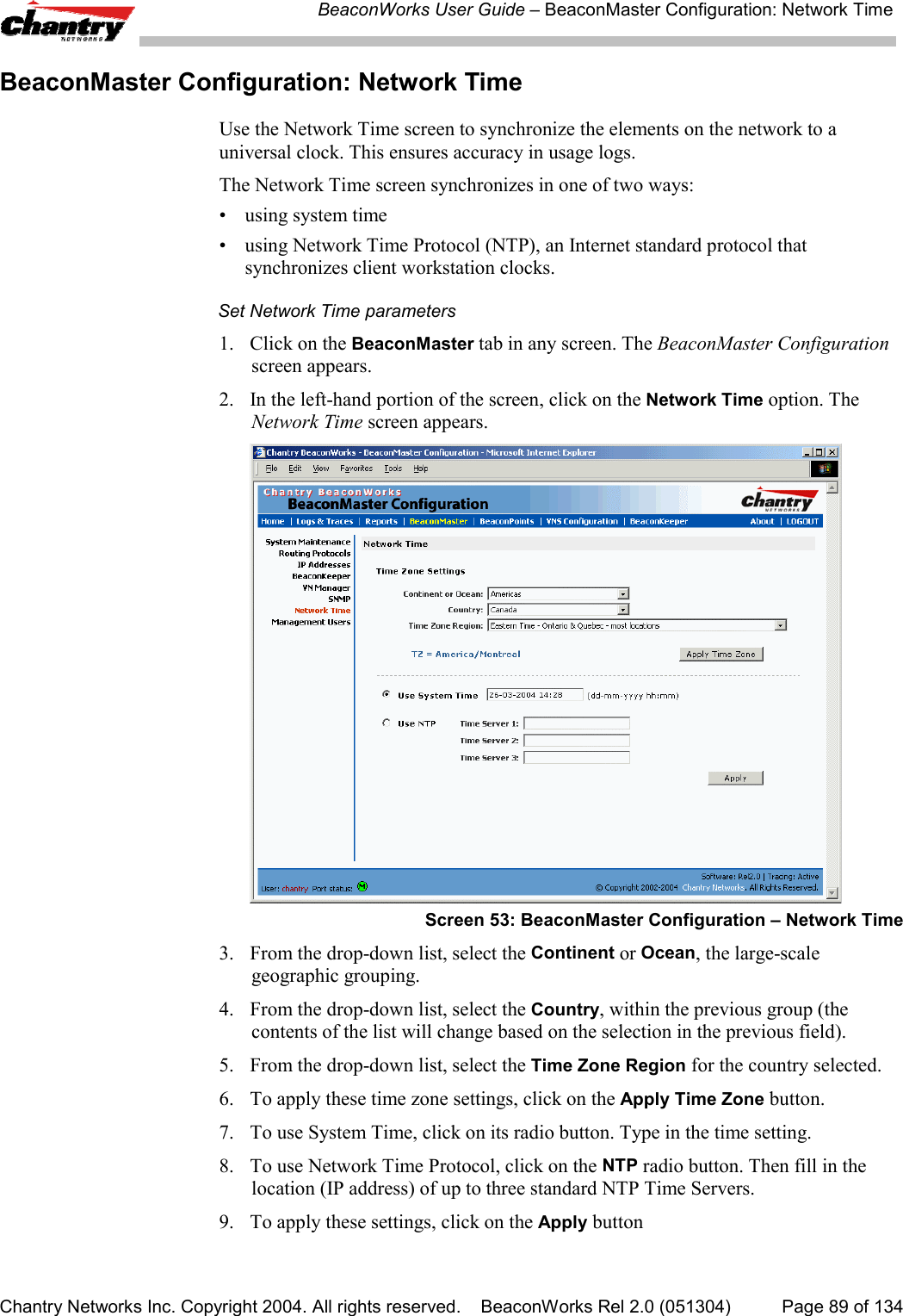 BeaconWorks User Guide &ndash; BeaconMaster Configuration: Network TimeChantry Networks Inc. Copyright 2004. All rights reserved.    BeaconWorks Rel 2.0 (051304) Page 89 of 134BeaconMaster Configuration: Network TimeUse the Network Time screen to synchronize the elements on the network to auniversal clock. This ensures accuracy in usage logs.The Network Time screen synchronizes in one of two ways:&bull; using system time&bull; using Network Time Protocol (NTP), an Internet standard protocol thatsynchronizes client workstation clocks.Set Network Time parameters1. Click on the BeaconMaster tab in any screen. The BeaconMaster Configurationscreen appears.2. In the left-hand portion of the screen, click on the Network Time option. TheNetwork Time screen appears.Screen 53: BeaconMaster Configuration &ndash; Network Time3. From the drop-down list, select the Continent or Ocean, the large-scalegeographic grouping.4. From the drop-down list, select the Country, within the previous group (thecontents of the list will change based on the selection in the previous field).5. From the drop-down list, select the Time Zone Region for the country selected.6. To apply these time zone settings, click on the Apply Time Zone button.7. To use System Time, click on its radio button. Type in the time setting.8. To use Network Time Protocol, click on the NTP radio button. Then fill in thelocation (IP address) of up to three standard NTP Time Servers.9.  To apply these settings, click on the Apply button