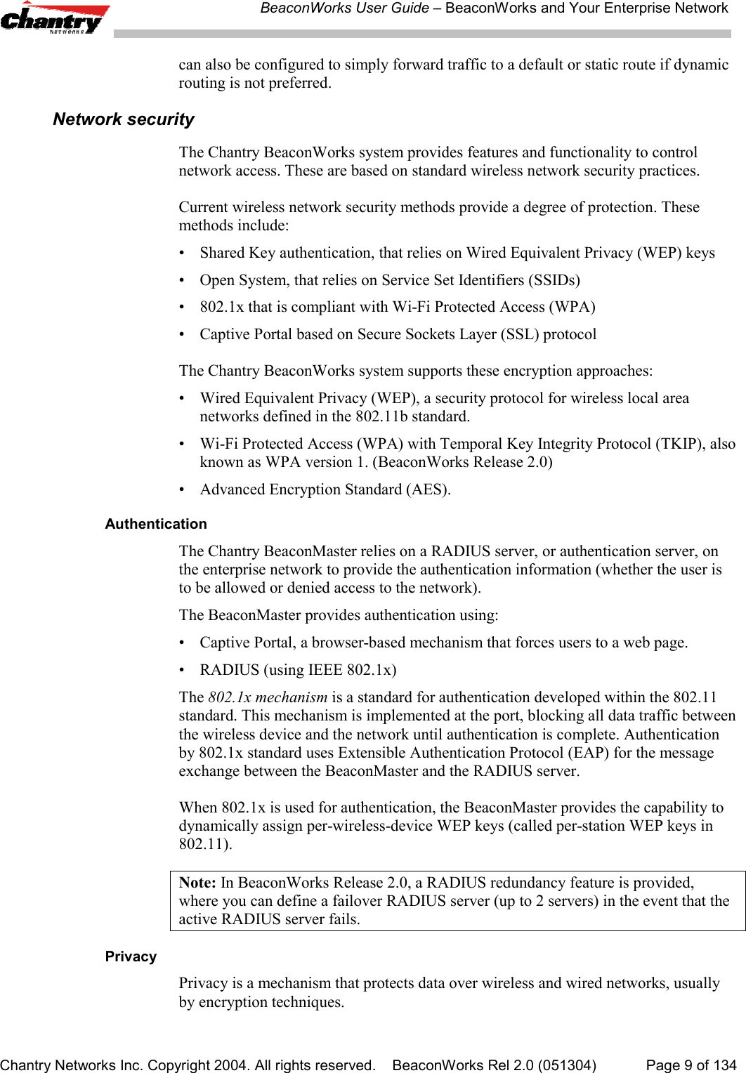 BeaconWorks User Guide &ndash; BeaconWorks and Your Enterprise NetworkChantry Networks Inc. Copyright 2004. All rights reserved.    BeaconWorks Rel 2.0 (051304) Page 9 of 134can also be configured to simply forward traffic to a default or static route if dynamicrouting is not preferred.Network securityThe Chantry BeaconWorks system provides features and functionality to controlnetwork access. These are based on standard wireless network security practices.Current wireless network security methods provide a degree of protection. Thesemethods include:&bull; Shared Key authentication, that relies on Wired Equivalent Privacy (WEP) keys&bull; Open System, that relies on Service Set Identifiers (SSIDs)&bull; 802.1x that is compliant with Wi-Fi Protected Access (WPA)&bull; Captive Portal based on Secure Sockets Layer (SSL) protocolThe Chantry BeaconWorks system supports these encryption approaches:&bull; Wired Equivalent Privacy (WEP), a security protocol for wireless local areanetworks defined in the 802.11b standard.&bull; Wi-Fi Protected Access (WPA) with Temporal Key Integrity Protocol (TKIP), alsoknown as WPA version 1. (BeaconWorks Release 2.0)&bull; Advanced Encryption Standard (AES).AuthenticationThe Chantry BeaconMaster relies on a RADIUS server, or authentication server, onthe enterprise network to provide the authentication information (whether the user isto be allowed or denied access to the network).The BeaconMaster provides authentication using:&bull; Captive Portal, a browser-based mechanism that forces users to a web page.&bull; RADIUS (using IEEE 802.1x)The 802.1x mechanism is a standard for authentication developed within the 802.11standard. This mechanism is implemented at the port, blocking all data traffic betweenthe wireless device and the network until authentication is complete. Authenticationby 802.1x standard uses Extensible Authentication Protocol (EAP) for the messageexchange between the BeaconMaster and the RADIUS server.When 802.1x is used for authentication, the BeaconMaster provides the capability todynamically assign per-wireless-device WEP keys (called per-station WEP keys in802.11).Note: In BeaconWorks Release 2.0, a RADIUS redundancy feature is provided,where you can define a failover RADIUS server (up to 2 servers) in the event that theactive RADIUS server fails.PrivacyPrivacy is a mechanism that protects data over wireless and wired networks, usuallyby encryption techniques.