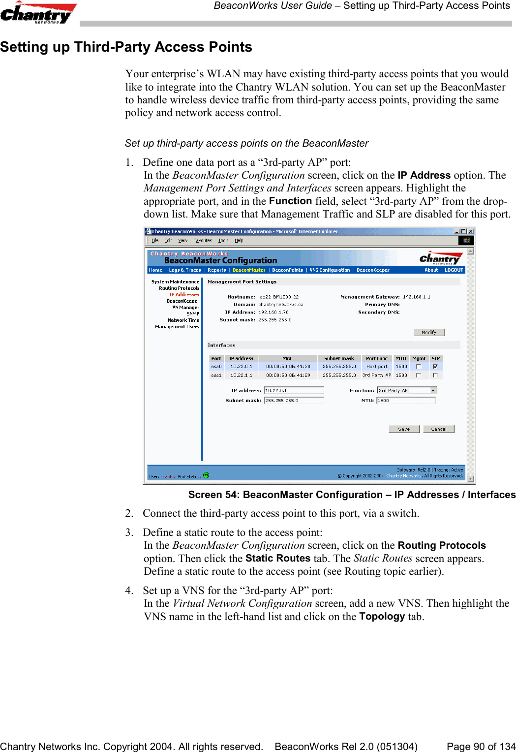 BeaconWorks User Guide &ndash; Setting up Third-Party Access PointsChantry Networks Inc. Copyright 2004. All rights reserved.    BeaconWorks Rel 2.0 (051304) Page 90 of 134Setting up Third-Party Access PointsYour enterprise&rsquo;s WLAN may have existing third-party access points that you wouldlike to integrate into the Chantry WLAN solution. You can set up the BeaconMasterto handle wireless device traffic from third-party access points, providing the samepolicy and network access control.Set up third-party access points on the BeaconMaster1.  Define one data port as a &ldquo;3rd-party AP&rdquo; port:In the BeaconMaster Configuration screen, click on the IP Address option. TheManagement Port Settings and Interfaces screen appears. Highlight theappropriate port, and in the Function field, select &ldquo;3rd-party AP&rdquo; from the drop-down list. Make sure that Management Traffic and SLP are disabled for this port.Screen 54: BeaconMaster Configuration &ndash; IP Addresses / Interfaces2. Connect the third-party access point to this port, via a switch.3. Define a static route to the access point:In the BeaconMaster Configuration screen, click on the Routing Protocolsoption. Then click the Static Routes tab. The Static Routes screen appears.Define a static route to the access point (see Routing topic earlier).4. Set up a VNS for the &ldquo;3rd-party AP&rdquo; port:In the Virtual Network Configuration screen, add a new VNS. Then highlight theVNS name in the left-hand list and click on the Topology tab.