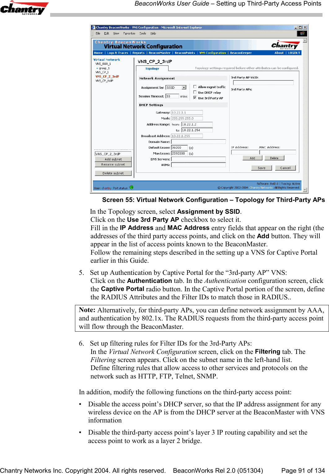 BeaconWorks User Guide &ndash; Setting up Third-Party Access PointsChantry Networks Inc. Copyright 2004. All rights reserved.    BeaconWorks Rel 2.0 (051304) Page 91 of 134Screen 55: Virtual Network Configuration &ndash; Topology for Third-Party APsIn the Topology screen, select Assignment by SSID.Click on the Use 3rd Party AP checkbox to select it.Fill in the IP Address and MAC Address entry fields that appear on the right (theaddresses of the third party access points, and click on the Add button. They willappear in the list of access points known to the BeaconMaster.Follow the remaining steps described in the setting up a VNS for Captive Portalearlier in this Guide.5. Set up Authentication by Captive Portal for the &ldquo;3rd-party AP&rdquo; VNS:Click on the Authentication tab. In the Authentication configuration screen, clickthe Captive Portal radio button. In the Captive Portal portion of the screen, definethe RADIUS Attributes and the Filter IDs to match those in RADIUS..Note: Alternatively, for third-party APs, you can define network assignment by AAA,and authentication by 802.1x. The RADIUS requests from the third-party access pointwill flow through the BeaconMaster.6. Set up filtering rules for Filter IDs for the 3rd-Party APs:In the Virtual Network Configuration screen, click on the Filtering tab. TheFiltering screen appears. Click on the subnet name in the left-hand list.Define filtering rules that allow access to other services and protocols on thenetwork such as HTTP, FTP, Telnet, SNMP.In addition, modify the following functions on the third-party access point:&bull; Disable the access point&rsquo;s DHCP server, so that the IP address assignment for anywireless device on the AP is from the DHCP server at the BeaconMaster with VNSinformation&bull; Disable the third-party access point&rsquo;s layer 3 IP routing capability and set theaccess point to work as a layer 2 bridge.