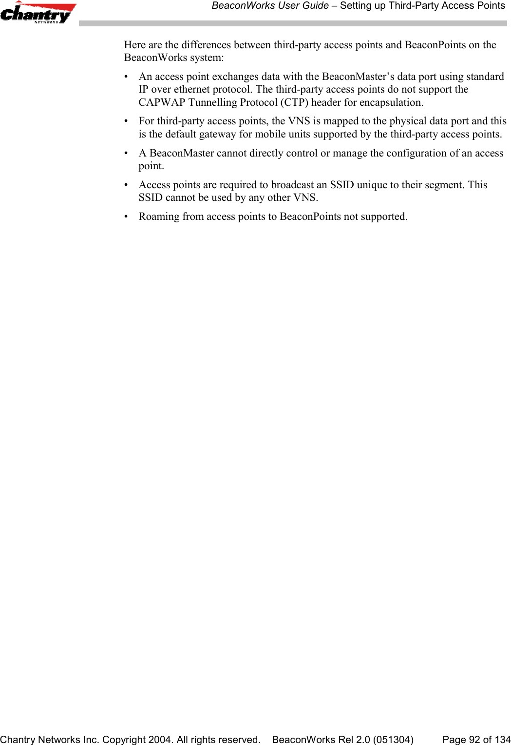 BeaconWorks User Guide &ndash; Setting up Third-Party Access PointsChantry Networks Inc. Copyright 2004. All rights reserved.    BeaconWorks Rel 2.0 (051304) Page 92 of 134Here are the differences between third-party access points and BeaconPoints on theBeaconWorks system:&bull; An access point exchanges data with the BeaconMaster&rsquo;s data port using standardIP over ethernet protocol. The third-party access points do not support theCAPWAP Tunnelling Protocol (CTP) header for encapsulation.&bull; For third-party access points, the VNS is mapped to the physical data port and thisis the default gateway for mobile units supported by the third-party access points.&bull; A BeaconMaster cannot directly control or manage the configuration of an accesspoint.&bull; Access points are required to broadcast an SSID unique to their segment. ThisSSID cannot be used by any other VNS.&bull; Roaming from access points to BeaconPoints not supported.