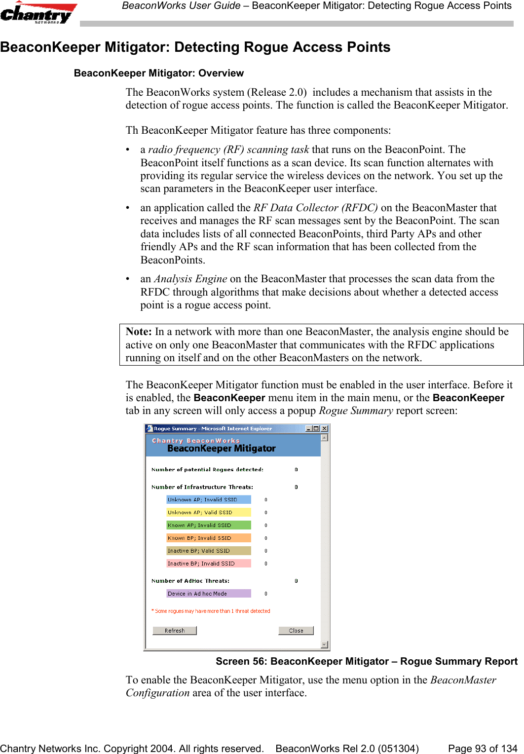 BeaconWorks User Guide &ndash; BeaconKeeper Mitigator: Detecting Rogue Access PointsChantry Networks Inc. Copyright 2004. All rights reserved.    BeaconWorks Rel 2.0 (051304) Page 93 of 134BeaconKeeper Mitigator: Detecting Rogue Access PointsBeaconKeeper Mitigator: OverviewThe BeaconWorks system (Release 2.0)  includes a mechanism that assists in thedetection of rogue access points. The function is called the BeaconKeeper Mitigator.Th BeaconKeeper Mitigator feature has three components:&bull;a radio frequency (RF) scanning task that runs on the BeaconPoint. TheBeaconPoint itself functions as a scan device. Its scan function alternates withproviding its regular service the wireless devices on the network. You set up thescan parameters in the BeaconKeeper user interface.&bull; an application called the RF Data Collector (RFDC) on the BeaconMaster thatreceives and manages the RF scan messages sent by the BeaconPoint. The scandata includes lists of all connected BeaconPoints, third Party APs and otherfriendly APs and the RF scan information that has been collected from theBeaconPoints.&bull;an Analysis Engine on the BeaconMaster that processes the scan data from theRFDC through algorithms that make decisions about whether a detected accesspoint is a rogue access point.Note: In a network with more than one BeaconMaster, the analysis engine should beactive on only one BeaconMaster that communicates with the RFDC applicationsrunning on itself and on the other BeaconMasters on the network.The BeaconKeeper Mitigator function must be enabled in the user interface. Before itis enabled, the BeaconKeeper menu item in the main menu, or the BeaconKeepertab in any screen will only access a popup Rogue Summary report screen:Screen 56: BeaconKeeper Mitigator &ndash; Rogue Summary ReportTo enable the BeaconKeeper Mitigator, use the menu option in the BeaconMasterConfiguration area of the user interface.