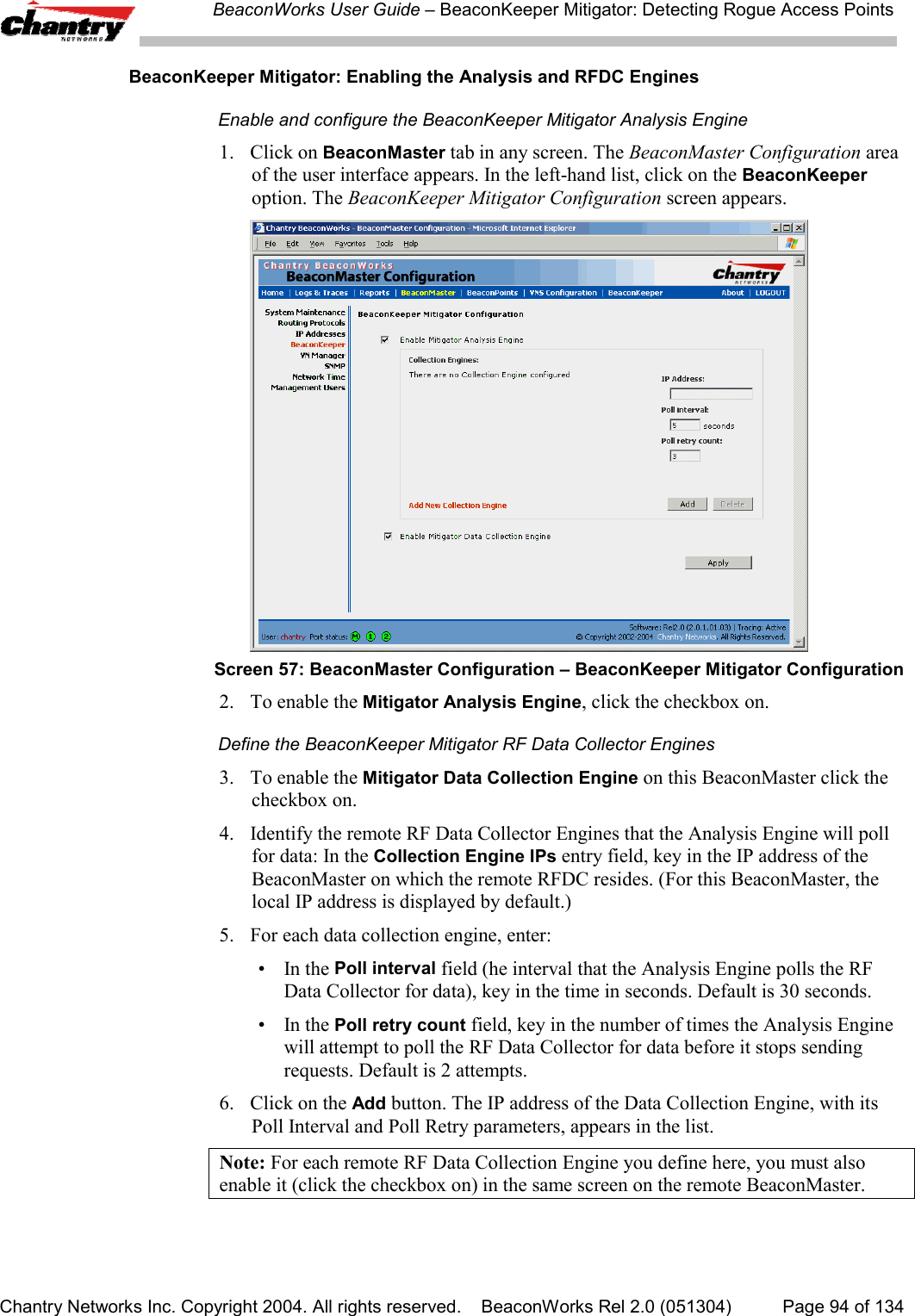 BeaconWorks User Guide &ndash; BeaconKeeper Mitigator: Detecting Rogue Access PointsChantry Networks Inc. Copyright 2004. All rights reserved.    BeaconWorks Rel 2.0 (051304) Page 94 of 134BeaconKeeper Mitigator: Enabling the Analysis and RFDC EnginesEnable and configure the BeaconKeeper Mitigator Analysis Engine1. Click on BeaconMaster tab in any screen. The BeaconMaster Configuration areaof the user interface appears. In the left-hand list, click on the BeaconKeeperoption. The BeaconKeeper Mitigator Configuration screen appears.Screen 57: BeaconMaster Configuration &ndash; BeaconKeeper Mitigator Configuration2. To enable the Mitigator Analysis Engine, click the checkbox on.Define the BeaconKeeper Mitigator RF Data Collector Engines3. To enable the Mitigator Data Collection Engine on this BeaconMaster click thecheckbox on.4. Identify the remote RF Data Collector Engines that the Analysis Engine will pollfor data: In the Collection Engine IPs entry field, key in the IP address of theBeaconMaster on which the remote RFDC resides. (For this BeaconMaster, thelocal IP address is displayed by default.)5. For each data collection engine, enter:&bull;In the Poll interval field (he interval that the Analysis Engine polls the RFData Collector for data), key in the time in seconds. Default is 30 seconds.&bull;In the Poll retry count field, key in the number of times the Analysis Enginewill attempt to poll the RF Data Collector for data before it stops sendingrequests. Default is 2 attempts.6. Click on the Add button. The IP address of the Data Collection Engine, with itsPoll Interval and Poll Retry parameters, appears in the list.Note: For each remote RF Data Collection Engine you define here, you must alsoenable it (click the checkbox on) in the same screen on the remote BeaconMaster.