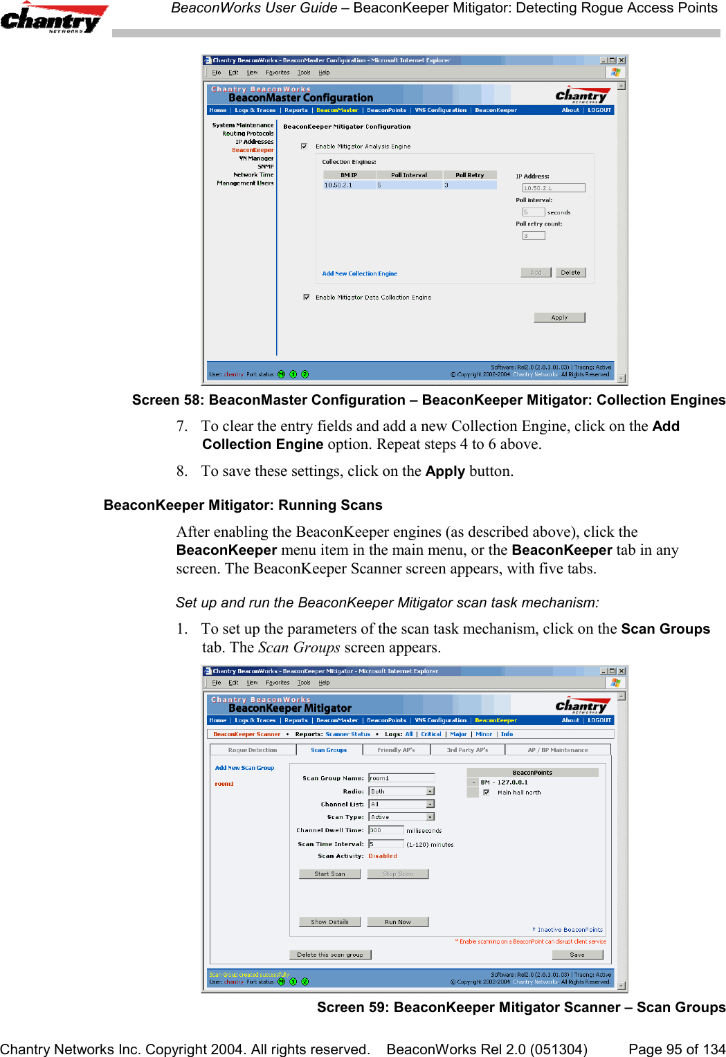 BeaconWorks User Guide &ndash; BeaconKeeper Mitigator: Detecting Rogue Access PointsChantry Networks Inc. Copyright 2004. All rights reserved.    BeaconWorks Rel 2.0 (051304) Page 95 of 134Screen 58: BeaconMaster Configuration &ndash; BeaconKeeper Mitigator: Collection Engines7. To clear the entry fields and add a new Collection Engine, click on the AddCollection Engine option. Repeat steps 4 to 6 above.8. To save these settings, click on the Apply button.BeaconKeeper Mitigator: Running ScansAfter enabling the BeaconKeeper engines (as described above), click theBeaconKeeper menu item in the main menu, or the BeaconKeeper tab in anyscreen. The BeaconKeeper Scanner screen appears, with five tabs.Set up and run the BeaconKeeper Mitigator scan task mechanism:1. To set up the parameters of the scan task mechanism, click on the Scan Groupstab. The Scan Groups screen appears.Screen 59: BeaconKeeper Mitigator Scanner &ndash; Scan Groups