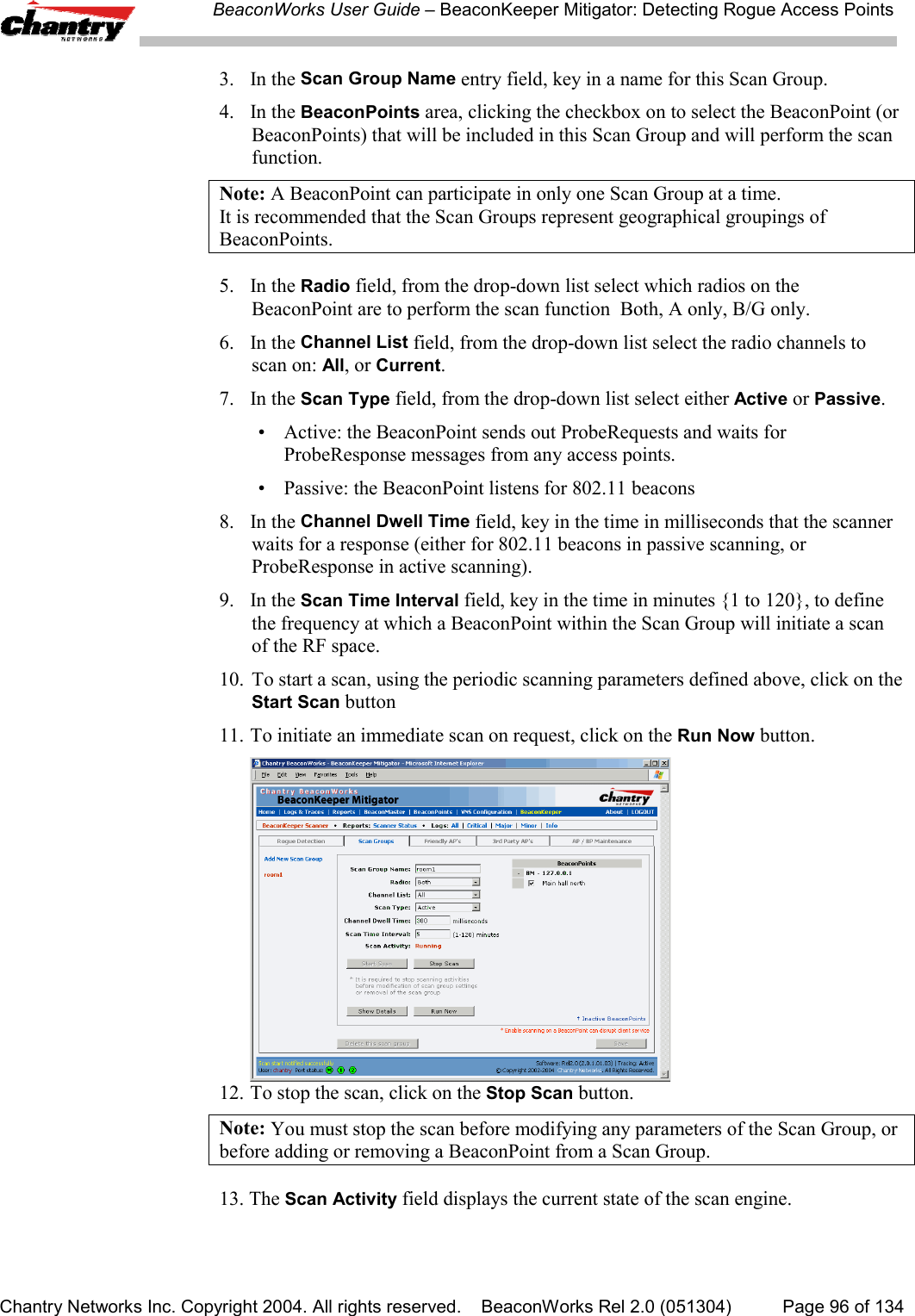 BeaconWorks User Guide &ndash; BeaconKeeper Mitigator: Detecting Rogue Access PointsChantry Networks Inc. Copyright 2004. All rights reserved.    BeaconWorks Rel 2.0 (051304) Page 96 of 1343. In the Scan Group Name entry field, key in a name for this Scan Group.4. In the BeaconPoints area, clicking the checkbox on to select the BeaconPoint (orBeaconPoints) that will be included in this Scan Group and will perform the scanfunction.Note: A BeaconPoint can participate in only one Scan Group at a time.It is recommended that the Scan Groups represent geographical groupings ofBeaconPoints.5. In the Radio field, from the drop-down list select which radios on theBeaconPoint are to perform the scan function  Both, A only, B/G only.6. In the Channel List field, from the drop-down list select the radio channels toscan on: All, or Current.7. In the Scan Type field, from the drop-down list select either Active or Passive.&bull; Active: the BeaconPoint sends out ProbeRequests and waits forProbeResponse messages from any access points.&bull; Passive: the BeaconPoint listens for 802.11 beacons8. In the Channel Dwell Time field, key in the time in milliseconds that the scannerwaits for a response (either for 802.11 beacons in passive scanning, orProbeResponse in active scanning).9. In the Scan Time Interval field, key in the time in minutes {1 to 120}, to definethe frequency at which a BeaconPoint within the Scan Group will initiate a scanof the RF space.10. To start a scan, using the periodic scanning parameters defined above, click on theStart Scan button11. To initiate an immediate scan on request, click on the Run Now button.12. To stop the scan, click on the Stop Scan button.Note: You must stop the scan before modifying any parameters of the Scan Group, orbefore adding or removing a BeaconPoint from a Scan Group.13. The Scan Activity field displays the current state of the scan engine.