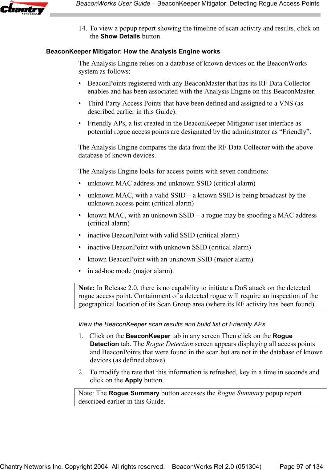 BeaconWorks User Guide &ndash; BeaconKeeper Mitigator: Detecting Rogue Access PointsChantry Networks Inc. Copyright 2004. All rights reserved.    BeaconWorks Rel 2.0 (051304) Page 97 of 13414. To view a popup report showing the timeline of scan activity and results, click onthe Show Details button.BeaconKeeper Mitigator: How the Analysis Engine worksThe Analysis Engine relies on a database of known devices on the BeaconWorkssystem as follows:&bull; BeaconPoints registered with any BeaconMaster that has its RF Data Collectorenables and has been associated with the Analysis Engine on this BeaconMaster.&bull; Third-Party Access Points that have been defined and assigned to a VNS (asdescribed earlier in this Guide).&bull; Friendly APs, a list created in the BeaconKeeper Mitigator user interface aspotential rogue access points are designated by the administrator as &ldquo;Friendly&rdquo;.The Analysis Engine compares the data from the RF Data Collector with the abovedatabase of known devices.The Analysis Engine looks for access points with seven conditions:&bull; unknown MAC address and unknown SSID (critical alarm)&bull; unknown MAC, with a valid SSID &ndash; a known SSID is being broadcast by theunknown access point (critical alarm)&bull; known MAC, with an unknown SSID &ndash; a rogue may be spoofing a MAC address(critical alarm)&bull; inactive BeaconPoint with valid SSID (critical alarm)&bull; inactive BeaconPoint with unknown SSID (critical alarm)&bull; known BeaconPoint with an unknown SSID (major alarm)&bull; in ad-hoc mode (major alarm).Note: In Release 2.0, there is no capability to initiate a DoS attack on the detectedrogue access point. Containment of a detected rogue will require an inspection of thegeographical location of its Scan Group area (where its RF activity has been found).View the BeaconKeeper scan results and build list of Friendly APs1. Click on the BeaconKeeper tab in any screen Then click on the RogueDetection tab. The Rogue Detection screen appears displaying all access pointsand BeaconPoints that were found in the scan but are not in the database of knowndevices (as defined above).2. To modify the rate that this information is refreshed, key in a time in seconds andclick on the Apply button.Note: The Rogue Summary button accesses the Rogue Summary popup reportdescribed earlier in this Guide.