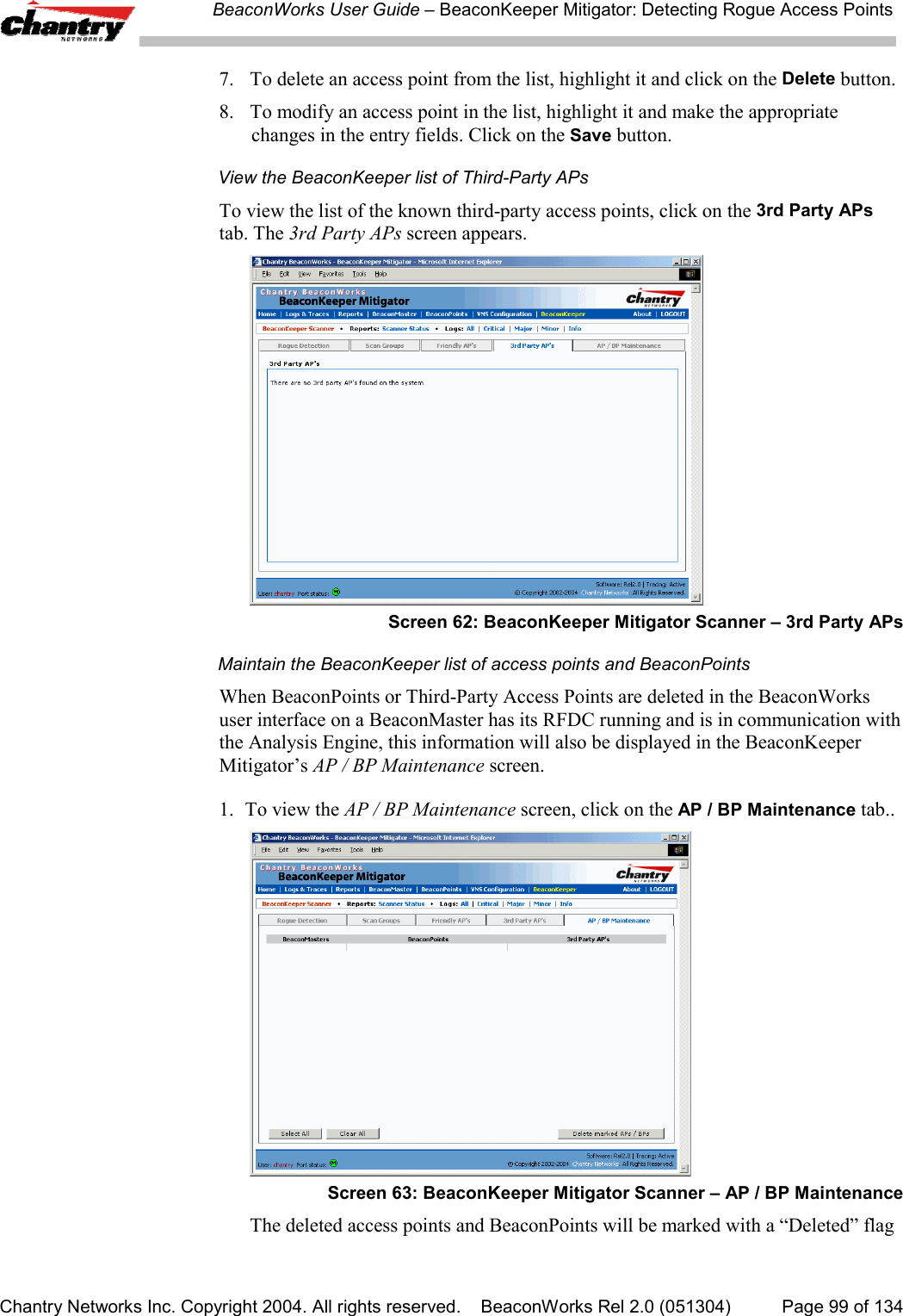BeaconWorks User Guide &ndash; BeaconKeeper Mitigator: Detecting Rogue Access PointsChantry Networks Inc. Copyright 2004. All rights reserved.    BeaconWorks Rel 2.0 (051304) Page 99 of 1347. To delete an access point from the list, highlight it and click on the Delete button.8. To modify an access point in the list, highlight it and make the appropriatechanges in the entry fields. Click on the Save button.View the BeaconKeeper list of Third-Party APsTo view the list of the known third-party access points, click on the 3rd Party APstab. The 3rd Party APs screen appears.Screen 62: BeaconKeeper Mitigator Scanner &ndash; 3rd Party APsMaintain the BeaconKeeper list of access points and BeaconPointsWhen BeaconPoints or Third-Party Access Points are deleted in the BeaconWorksuser interface on a BeaconMaster has its RFDC running and is in communication withthe Analysis Engine, this information will also be displayed in the BeaconKeeperMitigator&rsquo;s AP / BP Maintenance screen.1. To view the AP / BP Maintenance screen, click on the AP / BP Maintenance tab..Screen 63: BeaconKeeper Mitigator Scanner &ndash; AP / BP MaintenanceThe deleted access points and BeaconPoints will be marked with a &ldquo;Deleted&rdquo; flag