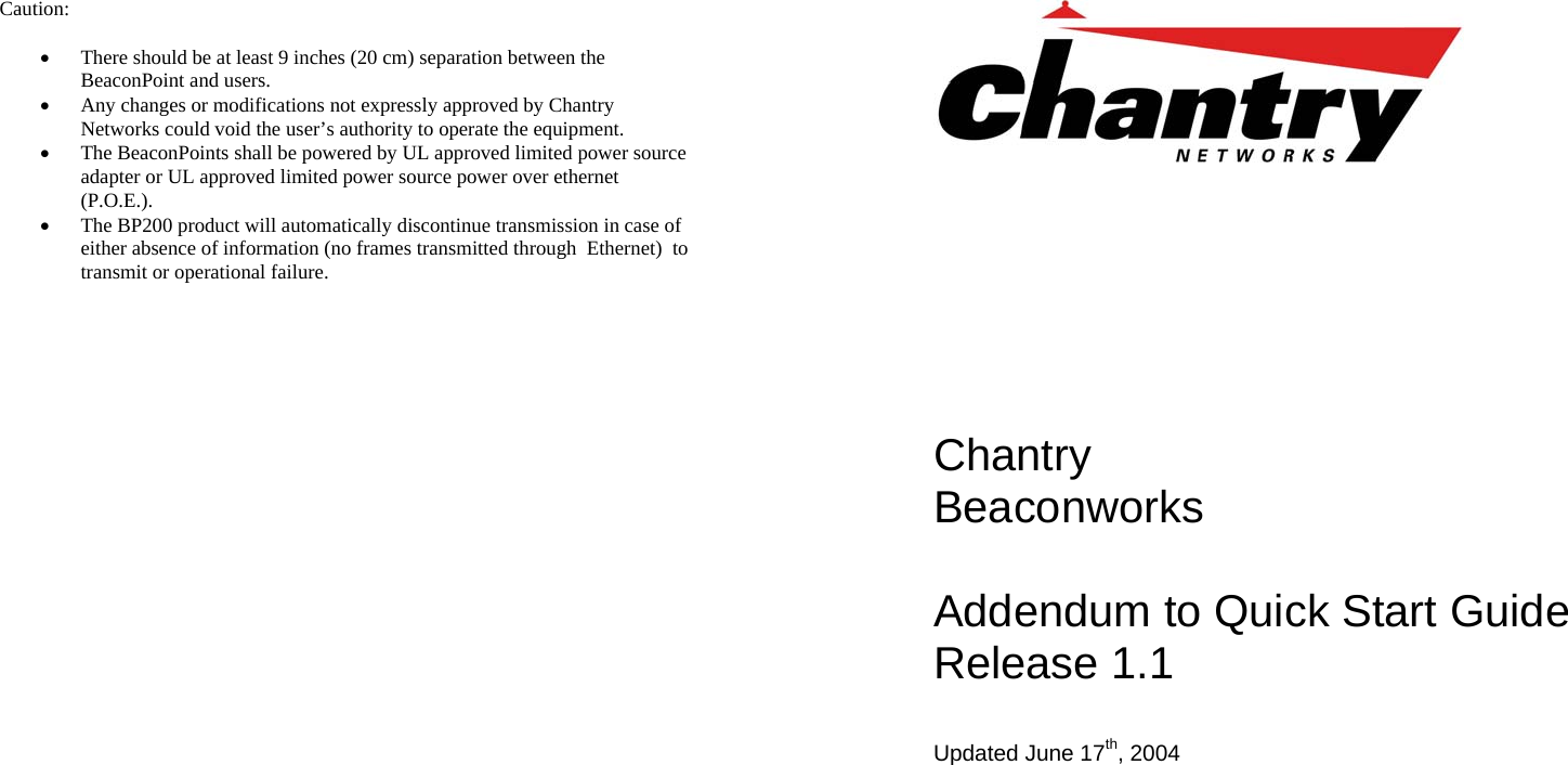 Caution:  &bull; There should be at least 9 inches (20 cm) separation between the BeaconPoint and users. &bull; Any changes or modifications not expressly approved by Chantry Networks could void the user&rsquo;s authority to operate the equipment. &bull; The BeaconPoints shall be powered by UL approved limited power source adapter or UL approved limited power source power over ethernet (P.O.E.). &bull; The BP200 product will automatically discontinue transmission in case of either absence of information (no frames transmitted through  Ethernet)  to transmit or operational failure.                   Chantry Beaconworks   Addendum to Quick Start Guide Release 1.1  Updated June 17th, 2004       