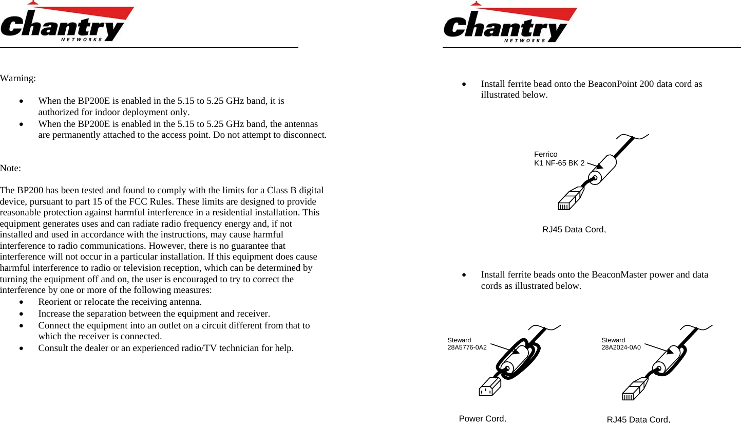       Warning:  &bull; When the BP200E is enabled in the 5.15 to 5.25 GHz band, it is authorized for indoor deployment only. &bull; When the BP200E is enabled in the 5.15 to 5.25 GHz band, the antennas are permanently attached to the access point. Do not attempt to disconnect.   Note:   The BP200 has been tested and found to comply with the limits for a Class B digital device, pursuant to part 15 of the FCC Rules. These limits are designed to provide reasonable protection against harmful interference in a residential installation. This equipment generates uses and can radiate radio frequency energy and, if not installed and used in accordance with the instructions, may cause harmful interference to radio communications. However, there is no guarantee that interference will not occur in a particular installation. If this equipment does cause harmful interference to radio or television reception, which can be determined by turning the equipment off and on, the user is encouraged to try to correct the interference by one or more of the following measures: &bull; Reorient or relocate the receiving antenna. &bull; Increase the separation between the equipment and receiver. &bull; Connect the equipment into an outlet on a circuit different from that to which the receiver is connected. &bull; Consult the dealer or an experienced radio/TV technician for help.              &bull; Install ferrite bead onto the BeaconPoint 200 data cord as illustrated below.        &bull; Install ferrite beads onto the BeaconMaster power and data cords as illustrated below.       Power Cord, RJ45 Data Cord, Steward 28A2024-0A0Steward 28A5776-0A2RJ45 Data Cord, Ferrico K1 NF-65 BK 2 