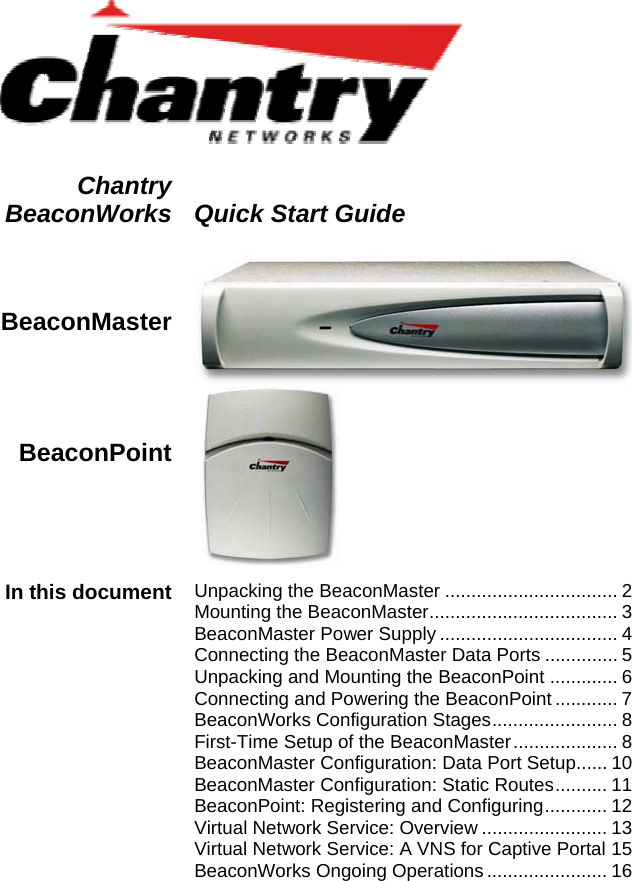    Chantry BeaconWorks  Quick Start Guide  BeaconMaster  BeaconPoint     In this document  Unpacking the BeaconMaster ................................. 2 Mounting the BeaconMaster.................................... 3 BeaconMaster Power Supply .................................. 4 Connecting the BeaconMaster Data Ports .............. 5 Unpacking and Mounting the BeaconPoint ............. 6 Connecting and Powering the BeaconPoint ............ 7 BeaconWorks Configuration Stages........................ 8 First-Time Setup of the BeaconMaster.................... 8 BeaconMaster Configuration: Data Port Setup...... 10BeaconMaster Configuration: Static Routes.......... 11BeaconPoint: Registering and Configuring............ 12Virtual Network Service: Overview ........................ 13Virtual Network Service: A VNS for Captive Portal 15BeaconWorks Ongoing Operations ....................... 16   