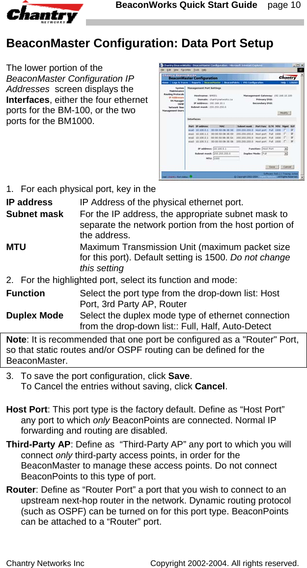   BeaconWorks Quick Start Guide    page 10 Chantry Networks Inc                             Copyright 2002-2004. All rights reserved.   BeaconMaster Configuration: Data Port Setup The lower portion of the BeaconMaster Configuration IP Addresses  screen displays the Interfaces, either the four ethernet ports for the BM-100, or the two ports for the BM1000.  1.  For each physical port, key in the  IP address  IP Address of the physical ethernet port. Subnet mask  For the IP address, the appropriate subnet mask to separate the network portion from the host portion of the address. MTU  Maximum Transmission Unit (maximum packet size for this port). Default setting is 1500. Do not change this setting 2.  For the highlighted port, select its function and mode: Function  Select the port type from the drop-down list: Host Port, 3rd Party AP, Router  Duplex Mode  Select the duplex mode type of ethernet connection from the drop-down list:: Full, Half, Auto-Detect Note: It is recommended that one port be configured as a "Router" Port, so that static routes and/or OSPF routing can be defined for the BeaconMaster.  3.  To save the port configuration, click Save.  To Cancel the entries without saving, click Cancel. Host Port: This port type is the factory default. Define as &ldquo;Host Port&rdquo; any port to which only BeaconPoints are connected. Normal IP forwarding and routing are disabled. Third-Party AP: Define as  &ldquo;Third-Party AP&rdquo; any port to which you will connect only third-party access points, in order for the BeaconMaster to manage these access points. Do not connect BeaconPoints to this type of port. Router: Define as &ldquo;Router Port&rdquo; a port that you wish to connect to an upstream next-hop router in the network. Dynamic routing protocol (such as OSPF) can be turned on for this port type. BeaconPoints can be attached to a &ldquo;Router&rdquo; port.    