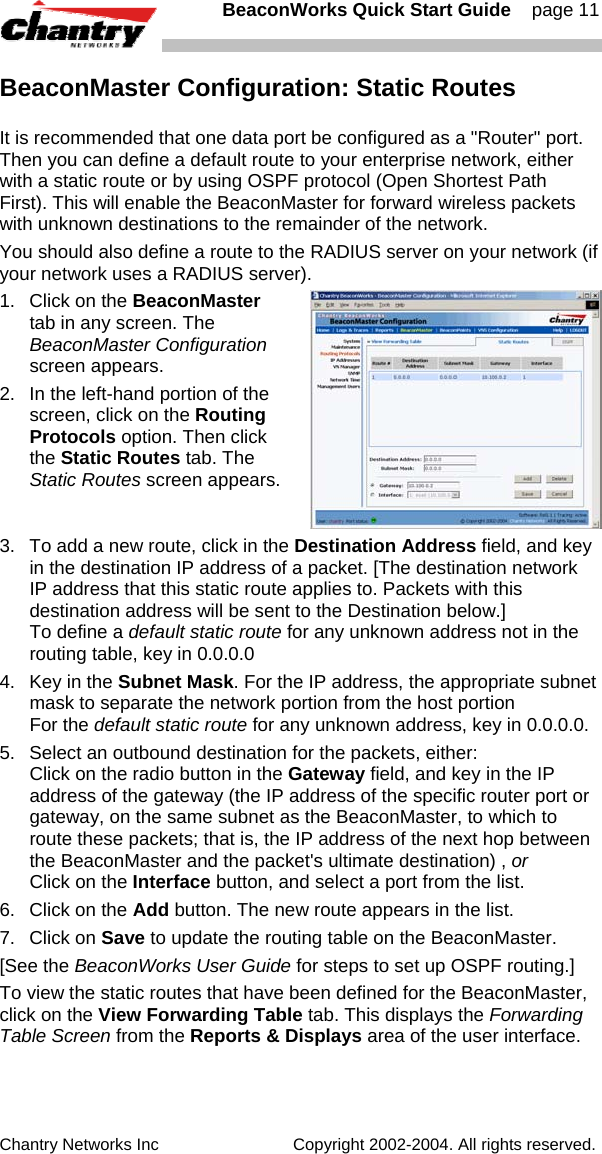   BeaconWorks Quick Start Guide    page 11 Chantry Networks Inc                             Copyright 2002-2004. All rights reserved.   BeaconMaster Configuration: Static Routes It is recommended that one data port be configured as a "Router" port. Then you can define a default route to your enterprise network, either with a static route or by using OSPF protocol (Open Shortest Path First). This will enable the BeaconMaster for forward wireless packets with unknown destinations to the remainder of the network. You should also define a route to the RADIUS server on your network (if your network uses a RADIUS server). 1.  Click on the BeaconMaster tab in any screen. The BeaconMaster Configuration screen appears. 2.  In the left-hand portion of the screen, click on the Routing Protocols option. Then click the Static Routes tab. The Static Routes screen appears. 3.  To add a new route, click in the Destination Address field, and key in the destination IP address of a packet. [The destination network IP address that this static route applies to. Packets with this destination address will be sent to the Destination below.] To define a default static route for any unknown address not in the routing table, key in 0.0.0.0 4.  Key in the Subnet Mask. For the IP address, the appropriate subnet mask to separate the network portion from the host portion For the default static route for any unknown address, key in 0.0.0.0. 5.  Select an outbound destination for the packets, either: Click on the radio button in the Gateway field, and key in the IP address of the gateway (the IP address of the specific router port or gateway, on the same subnet as the BeaconMaster, to which to route these packets; that is, the IP address of the next hop between the BeaconMaster and the packet's ultimate destination) , or  Click on the Interface button, and select a port from the list.  6.  Click on the Add button. The new route appears in the list.  7. Click on Save to update the routing table on the BeaconMaster.   [See the BeaconWorks User Guide for steps to set up OSPF routing.] To view the static routes that have been defined for the BeaconMaster, click on the View Forwarding Table tab. This displays the Forwarding Table Screen from the Reports &amp; Displays area of the user interface.  