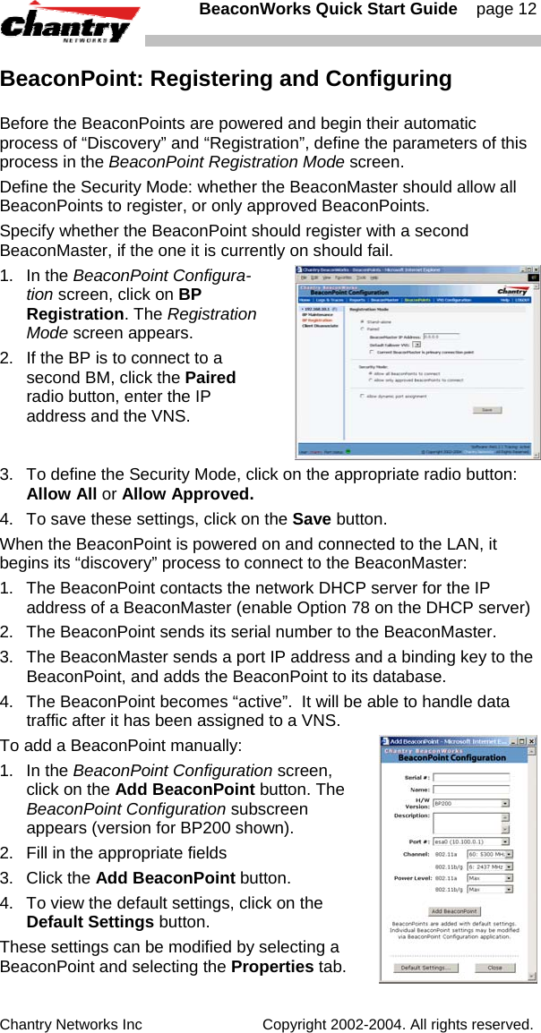   BeaconWorks Quick Start Guide    page 12 Chantry Networks Inc                             Copyright 2002-2004. All rights reserved.   BeaconPoint: Registering and Configuring Before the BeaconPoints are powered and begin their automatic process of &ldquo;Discovery&rdquo; and &ldquo;Registration&rdquo;, define the parameters of this process in the BeaconPoint Registration Mode screen. Define the Security Mode: whether the BeaconMaster should allow all BeaconPoints to register, or only approved BeaconPoints. Specify whether the BeaconPoint should register with a second BeaconMaster, if the one it is currently on should fail.  1. In the BeaconPoint Configura-tion screen, click on BP Registration. The Registration Mode screen appears. 2.  If the BP is to connect to a second BM, click the Paired radio button, enter the IP address and the VNS. 3.  To define the Security Mode, click on the appropriate radio button: Allow All or Allow Approved. 4.  To save these settings, click on the Save button. When the BeaconPoint is powered on and connected to the LAN, it begins its &ldquo;discovery&rdquo; process to connect to the BeaconMaster:  1.  The BeaconPoint contacts the network DHCP server for the IP address of a BeaconMaster (enable Option 78 on the DHCP server) 2.  The BeaconPoint sends its serial number to the BeaconMaster. 3.  The BeaconMaster sends a port IP address and a binding key to the BeaconPoint, and adds the BeaconPoint to its database. 4.  The BeaconPoint becomes &ldquo;active&rdquo;.  It will be able to handle data traffic after it has been assigned to a VNS. To add a BeaconPoint manually:  1. In the BeaconPoint Configuration screen, click on the Add BeaconPoint button. The BeaconPoint Configuration subscreen appears (version for BP200 shown). 2.  Fill in the appropriate fields 3. Click the Add BeaconPoint button. 4.  To view the default settings, click on the Default Settings button. These settings can be modified by selecting a BeaconPoint and selecting the Properties tab.   