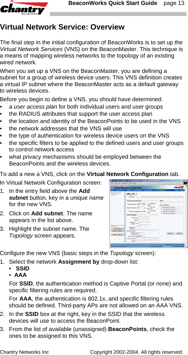   BeaconWorks Quick Start Guide    page 13 Chantry Networks Inc                             Copyright 2002-2004. All rights reserved.   Virtual Network Service: Overview The final step in the initial configuration of BeaconWorks is to set up the Virtual Network Services (VNS) on the BeaconMaster. This technique is a means of mapping wireless networks to the topology of an existing wired network.  When you set up a VNS on the BeaconMaster, you are defining a subnet for a group of wireless device users. This VNS definition creates a virtual IP subnet where the BeaconMaster acts as a default gateway to wireless devices. Before you begin to define a VNS, you should have determined: &bull; a user access plan for both individual users and user groups &bull;  the RADIUS attributes that support the user access plan &bull;  the location and identity of the BeaconPoints to be used in the VNS &bull;  the network addresses that the VNS will use &bull;  the type of authentication for wireless device users on the VNS &bull;  the specific filters to be applied to the defined users and user groups to control network access &bull;  what privacy mechanisms should be employed between the BeaconPoints and the wireless devices. To add a new a VNS, click on the Virtual Network Configuration tab.  In Virtual Network Configuration screen: 1.  In the entry field above the Add subnet button, key in a unique name for the new VNS. 2. Click on Add subnet. The name appears in the list above. 3.  Highlight the subnet name. The Topology screen appears. Configure the new VNS (basic steps in the Topology screen): 1.  Select the network Assignment by drop-down list:  &bull;   SSID &bull;  AAA  For SSID, the authentication method is Captive Portal (or none) and specific filtering rules are required.  For AAA, the authentication is 802.1x, and specific filtering rules should be defined. Third-party APs are not allowed on an AAA VNS. 2. In the SSID box at the right, key in the SSID that the wireless devices will use to access the BeaconPoint. 3.  From the list of available (unassigned) BeaconPoints, check the ones to be assigned to this VNS.  