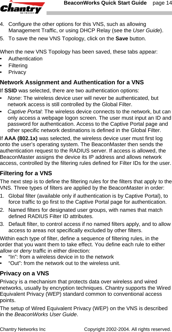   BeaconWorks Quick Start Guide    page 14 Chantry Networks Inc                             Copyright 2002-2004. All rights reserved.   4.  Configure the other options for this VNS, such as allowing Management Traffic, or using DHCP Relay (see the User Guide). 5.  To save the new VNS Topology, click on the Save button. When the new VNS Topology has been saved, these tabs appear: &bull; Authentication &bull; Filtering &bull; Privacy Network Assignment and Authentication for a VNS If SSID was selected, there are two authentication options: &bull;  None: The wireless device user will never be authenticated, but network access is still controlled by the Global Filter. &bull;  Captive Portal: The wireless device connects to the network, but can only access a webpage logon screen. The user must input an ID and password for authentication. Access to the Captive Portal page and other specific network destinations is defined in the Global Filter.  If AAA (802.1x) was selected, the wireless device user must first log onto the user&rsquo;s operating system. The BeaconMaster then sends the authentication request to the RADIUS server. If access is allowed, the BeaconMaster assigns the device its IP address and allows network access, controlled by the filtering rules defined for Filter IDs for the user. Filtering for a VNS The next step is to define the filtering rules for the filters that apply to the VNS. Three types of filters are applied by the BeaconMaster in order: 1.   Global filter (available only if authentication is by Captive Portal), to force traffic to go first to the Captive Portal page for authentication. 2.  Named filters for designated user groups, with names that match defined RADIUS Filter ID attributes. 3.  Default filter, to control access if no named filters apply, and to allow access to areas not specifically excluded by other filters. Within each type of filter, define a sequence of filtering rules, in the order that you want them to take effect. You define each rule to either allow or deny traffic in either direction: &bull;  &ldquo;In&rdquo;: from a wireless device in to the network  &bull;  &ldquo;Out&rdquo;: from the network out to the wireless unit.  Privacy on a VNS Privacy is a mechanism that protects data over wireless and wired networks, usually by encryption techniques. Chantry supports the Wired Equivalent Privacy (WEP) standard common to conventional access points.  The setup of Wired Equivalent Privacy (WEP) on the VNS is described in the BeaconWorks User Guide. 