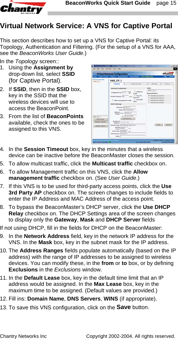   BeaconWorks Quick Start Guide    page 15 Chantry Networks Inc                             Copyright 2002-2004. All rights reserved.   Virtual Network Service: A VNS for Captive Portal This section describes how to set up a VNS for Captive Portal: its Topology, Authentication and Filtering. (For the setup of a VNS for AAA, see the BeaconWorks User Guide.) In the Topology screen:: 1. Using the Assignment by drop-down list, select SSID (for Captive Portal).  2. If SSID, then in the SSID box, key in the SSID that the wireless devices will use to access the BeaconPoint. 3.  From the list of BeaconPoints available, check the ones to be assigned to this VNS. 4. In the Session Timeout box, key in the minutes that a wireless device can be inactive before the BeaconMaster closes the session. 5.  To allow multicast traffic, click the Multicast traffic checkbox on. 6.  To allow Management traffic on this VNS, click the Allow management traffic checkbox on. (See User Guide.) 7.  If this VNS is to be used for third-party access points, click the Use 3rd Party AP checkbox on. The screen changes to include fields to enter the IP Address and MAC Address of the access point.  8.  To bypass the BeaconMaster&rsquo;s DHCP server, click the Use DHCP Relay checkbox on. The DHCP Settings area of the screen changes to display only the Gateway, Mask and DHCP Server fields If not using DHCP, fill in the fields for DHCP on the BeaconMaster: 9. In the Network Address field, key in the network IP address for the VNS. In the Mask box, key in the subnet mask for the IP address. 10. The Address Ranges fields populate automatically (based on the IP address) with the range of IP addresses to be assigned to wireless devices. You can modify these, in the from or to box, or by defining Exclusions in the Exclusions window. 11. In the Default Lease box, key in the default time limit that an IP address would be assigned. In the Max Lease box, key in the maximum time to be assigned. (Default values are provided.) 12. Fill ins: Domain Name, DNS Servers, WINS (if appropriate). 13. To save this VNS configuration, click on the Save button.  