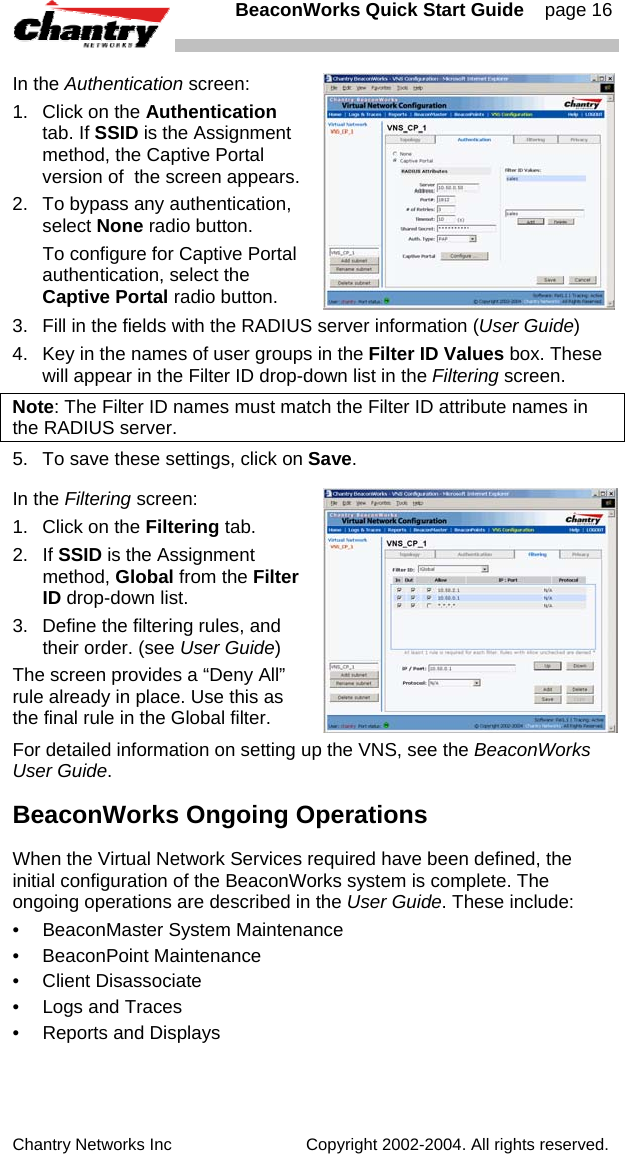   BeaconWorks Quick Start Guide    page 16 Chantry Networks Inc                             Copyright 2002-2004. All rights reserved.   In the Authentication screen: 1.  Click on the Authentication tab. If SSID is the Assignment method, the Captive Portal version of  the screen appears. 2.  To bypass any authentication, select None radio button.   To configure for Captive Portal authentication, select the Captive Portal radio button.   3.  Fill in the fields with the RADIUS server information (User Guide) 4.  Key in the names of user groups in the Filter ID Values box. These will appear in the Filter ID drop-down list in the Filtering screen.  Note: The Filter ID names must match the Filter ID attribute names in the RADIUS server.   5.  To save these settings, click on Save. In the Filtering screen: 1.  Click on the Filtering tab.  2. If SSID is the Assignment method, Global from the Filter ID drop-down list. 3.  Define the filtering rules, and their order. (see User Guide) The screen provides a &ldquo;Deny All&rdquo; rule already in place. Use this as the final rule in the Global filter. For detailed information on setting up the VNS, see the BeaconWorks User Guide. BeaconWorks Ongoing Operations When the Virtual Network Services required have been defined, the initial configuration of the BeaconWorks system is complete. The ongoing operations are described in the User Guide. These include: &bull; BeaconMaster System Maintenance &bull; BeaconPoint Maintenance &bull; Client Disassociate &bull;  Logs and Traces &bull;  Reports and Displays 