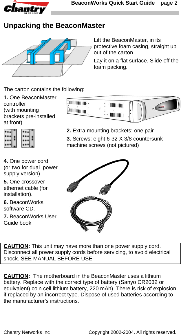   BeaconWorks Quick Start Guide    page 2 Chantry Networks Inc                             Copyright 2002-2004. All rights reserved.   Unpacking the BeaconMaster  Lift the BeaconMaster, in its protective foam casing, straight up out of the carton. Lay it on a flat surface. Slide off the foam packing.  The carton contains the following: 1. One BeaconMaster controller (with mounting brackets pre-installed at front)      2. Extra mounting brackets: one pair 3. Screws: eight 6-32 X 3/8 countersunk machine screws (not pictured)  4. One power cord  (or two for dual  power supply version) 5. One crossover ethernet cable (for installation). 6. BeaconWorks software CD. 7. BeaconWorks User Guide book        CAUTION: This unit may have more than one power supply cord. Disconnect all power supply cords before servicing, to avoid electrical shock. SEE MANUAL BEFORE USE  CAUTION:  The motherboard in the BeaconMaster uses a lithium battery. Replace with the correct type of battery (Sanyo CR2032 or equivalent) coin cell lithium battery, 220 mAh). There is risk of explosion if replaced by an incorrect type. Dispose of used batteries according to the manufacturer&rsquo;s instructions.     