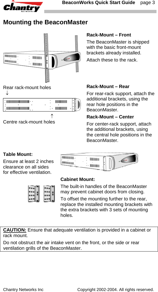   BeaconWorks Quick Start Guide    page 3 Chantry Networks Inc                             Copyright 2002-2004. All rights reserved.   Mounting the BeaconMaster  Rack-Mount &ndash; Front The BeaconMaster is shipped with the basic front-mount brackets already installed. Attach these to the rack. Rear rack-mount holes   &darr;                                      &uarr; Centre rack-mount holes Rack-Mount &ndash; Rear  For rear-rack support, attach the additional brackets, using the rear hole positions in the BeaconMaster. Rack-Mount &ndash; Center  For center-rack support, attach the additional brackets, using the central hole positions in the BeaconMaster.  Table Mount: Ensure at least 2 inches clearance on all sides for effective ventilation.        Cabinet Mount:  The built-in handles of the BeaconMaster may prevent cabinet doors from closing.  To offset the mounting further to the rear, replace the installed mounting brackets with the extra brackets with 3 sets of mounting holes.  CAUTION: Ensure that adequate ventilation is provided in a cabinet or rack mount. Do not obstruct the air intake vent on the front, or the side or rear ventilation grills of the BeaconMaster. 
