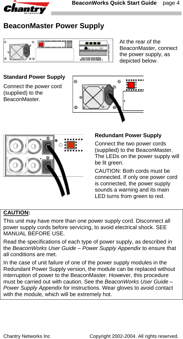   BeaconWorks Quick Start Guide    page 4 Chantry Networks Inc                             Copyright 2002-2004. All rights reserved.   BeaconMaster Power Supply  At the rear of the BeaconMaster, connect the power supply, as depicted below.  Standard Power Supply Connect the power cord (supplied) to the BeaconMaster.    Redundant Power Supply Connect the two power cords (supplied) to the BeaconMaster. The LEDs on the power supply will be lit green. CAUTION: Both cords must be connected. If only one power cord is connected, the power supply sounds a warning and its main LED turns from green to red.  CAUTION:  This unit may have more than one power supply cord. Disconnect all power supply cords before servicing, to avoid electrical shock. SEE MANUAL BEFORE USE. Read the specifications of each type of power supply, as described in the BeaconWorks User Guide &ndash; Power Supply Appendix to ensure that all conditions are met. In the case of unit failure of one of the power supply modules in the Redundant Power Supply version, the module can be replaced without interruption of power to the BeaconMaster. However, this procedure must be carried out with caution. See the BeaconWorks User Guide &ndash; Power Supply Appendix for instructions. Wear gloves to avoid contact with the module, which will be extremely hot.  