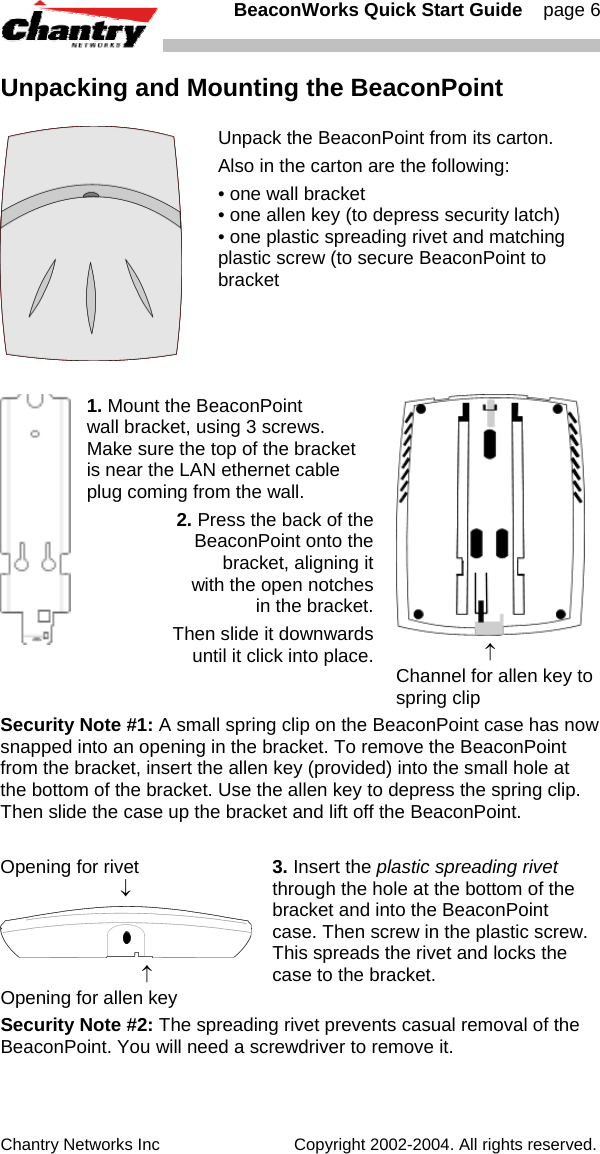   BeaconWorks Quick Start Guide    page 6 Chantry Networks Inc                             Copyright 2002-2004. All rights reserved.   Unpacking and Mounting the BeaconPoint  Unpack the BeaconPoint from its carton. Also in the carton are the following: &bull; one wall bracket &bull; one allen key (to depress security latch) &bull; one plastic spreading rivet and matching plastic screw (to secure BeaconPoint to bracket   1. Mount the BeaconPoint  wall bracket, using 3 screws. Make sure the top of the bracket is near the LAN ethernet cable plug coming from the wall. 2. Press the back of the BeaconPoint onto the  bracket, aligning it  with the open notches  in the bracket.  Then slide it downwards  until it click into place.                   &uarr; Channel for allen key to spring clip Security Note #1: A small spring clip on the BeaconPoint case has now snapped into an opening in the bracket. To remove the BeaconPoint from the bracket, insert the allen key (provided) into the small hole at the bottom of the bracket. Use the allen key to depress the spring clip. Then slide the case up the bracket and lift off the BeaconPoint.  Opening for rivet                         &darr;                             &uarr; Opening for allen key 3. Insert the plastic spreading rivet through the hole at the bottom of the bracket and into the BeaconPoint case. Then screw in the plastic screw. This spreads the rivet and locks the case to the bracket. Security Note #2: The spreading rivet prevents casual removal of the BeaconPoint. You will need a screwdriver to remove it. 