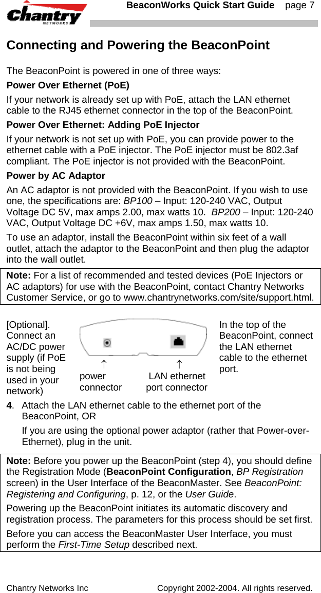   BeaconWorks Quick Start Guide    page 7 Chantry Networks Inc                             Copyright 2002-2004. All rights reserved.   Connecting and Powering the BeaconPoint The BeaconPoint is powered in one of three ways: Power Over Ethernet (PoE) If your network is already set up with PoE, attach the LAN ethernet cable to the RJ45 ethernet connector in the top of the BeaconPoint. Power Over Ethernet: Adding PoE Injector If your network is not set up with PoE, you can provide power to the ethernet cable with a PoE injector. The PoE injector must be 802.3af compliant. The PoE injector is not provided with the BeaconPoint.  Power by AC Adaptor An AC adaptor is not provided with the BeaconPoint. If you wish to use one, the specifications are: BP100 &ndash; Input: 120-240 VAC, Output Voltage DC 5V, max amps 2.00, max watts 10.  BP200 &ndash; Input: 120-240 VAC, Output Voltage DC +6V, max amps 1.50, max watts 10. To use an adaptor, install the BeaconPoint within six feet of a wall outlet, attach the adaptor to the BeaconPoint and then plug the adaptor into the wall outlet. Note: For a list of recommended and tested devices (PoE Injectors or AC adaptors) for use with the BeaconPoint, contact Chantry Networks Customer Service, or go to www.chantrynetworks.com/site/support.html.  [Optional]. Connect an AC/DC power supply (if PoE is not being used in your network)          &uarr;                          &uarr; power                LAN ethernet connector         port connector In the top of the BeaconPoint, connect the LAN ethernet cable to the ethernet port. 4.  Attach the LAN ethernet cable to the ethernet port of the BeaconPoint, OR   If you are using the optional power adaptor (rather that Power-over-Ethernet), plug in the unit. Note: Before you power up the BeaconPoint (step 4), you should define the Registration Mode (BeaconPoint Configuration, BP Registration screen) in the User Interface of the BeaconMaster. See BeaconPoint: Registering and Configuring, p. 12, or the User Guide.  Powering up the BeaconPoint initiates its automatic discovery and registration process. The parameters for this process should be set first. Before you can access the BeaconMaster User Interface, you must perform the First-Time Setup described next.  