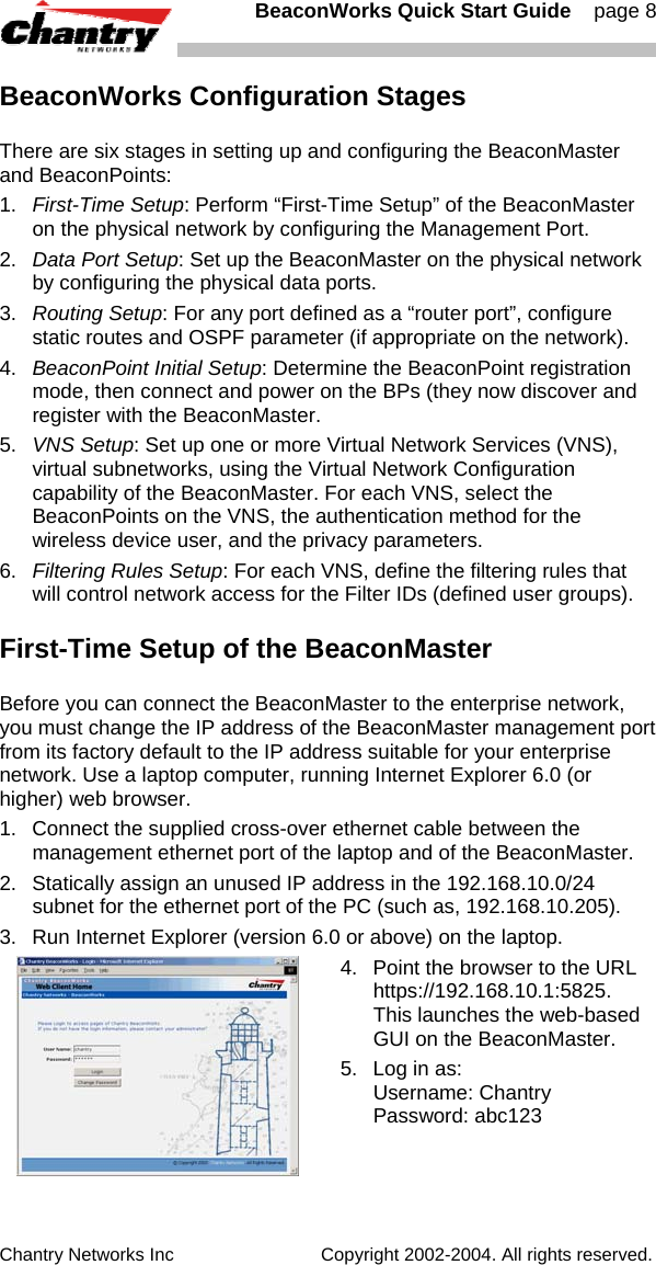   BeaconWorks Quick Start Guide    page 8 Chantry Networks Inc                             Copyright 2002-2004. All rights reserved.   BeaconWorks Configuration Stages There are six stages in setting up and configuring the BeaconMaster and BeaconPoints: 1.  First-Time Setup: Perform &ldquo;First-Time Setup&rdquo; of the BeaconMaster on the physical network by configuring the Management Port. 2.  Data Port Setup: Set up the BeaconMaster on the physical network by configuring the physical data ports. 3.   Routing Setup: For any port defined as a &ldquo;router port&rdquo;, configure static routes and OSPF parameter (if appropriate on the network). 4.  BeaconPoint Initial Setup: Determine the BeaconPoint registration mode, then connect and power on the BPs (they now discover and register with the BeaconMaster.  5.  VNS Setup: Set up one or more Virtual Network Services (VNS), virtual subnetworks, using the Virtual Network Configuration capability of the BeaconMaster. For each VNS, select the BeaconPoints on the VNS, the authentication method for the wireless device user, and the privacy parameters. 6.  Filtering Rules Setup: For each VNS, define the filtering rules that will control network access for the Filter IDs (defined user groups). First-Time Setup of the BeaconMaster Before you can connect the BeaconMaster to the enterprise network, you must change the IP address of the BeaconMaster management port from its factory default to the IP address suitable for your enterprise network. Use a laptop computer, running Internet Explorer 6.0 (or higher) web browser. 1.  Connect the supplied cross-over ethernet cable between the management ethernet port of the laptop and of the BeaconMaster. 2.  Statically assign an unused IP address in the 192.168.10.0/24 subnet for the ethernet port of the PC (such as, 192.168.10.205). 3.  Run Internet Explorer (version 6.0 or above) on the laptop.   4.  Point the browser to the URL https://192.168.10.1:5825.  This launches the web-based GUI on the BeaconMaster.  5.  Log in as: Username: Chantry Password: abc123 