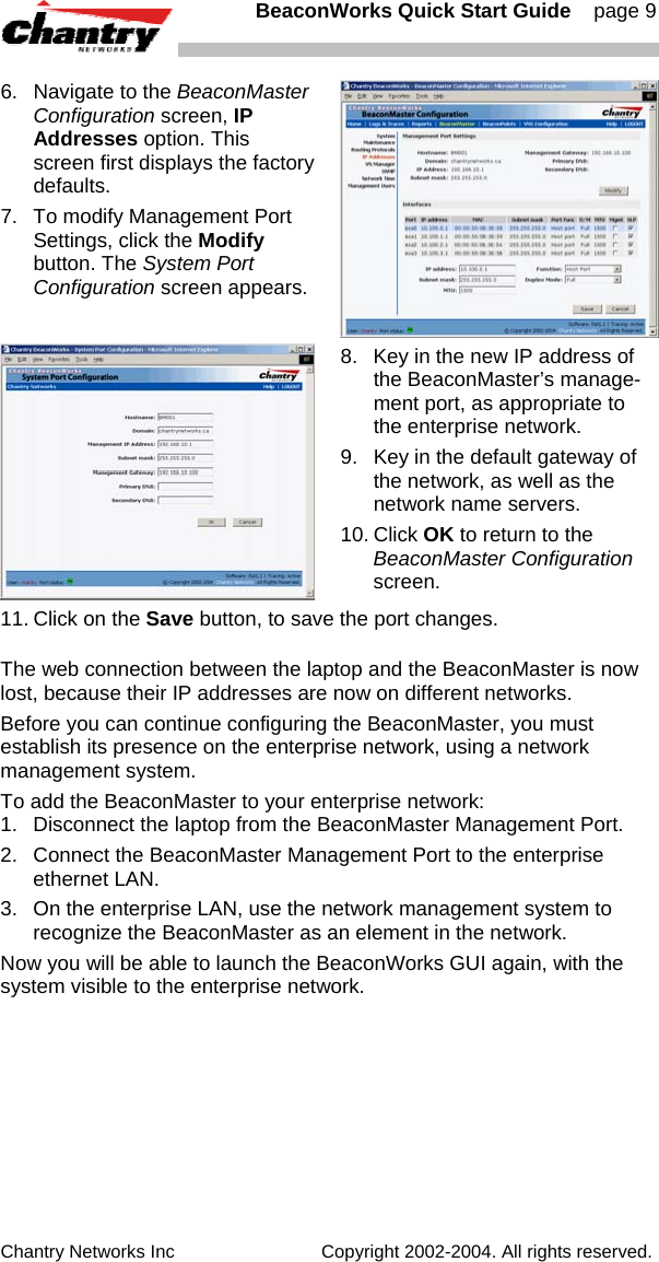   BeaconWorks Quick Start Guide    page 9 Chantry Networks Inc                             Copyright 2002-2004. All rights reserved.   6.  Navigate to the BeaconMaster Configuration screen, IP Addresses option. This screen first displays the factory defaults. 7.  To modify Management Port Settings, click the Modify button. The System Port Configuration screen appears.  8.  Key in the new IP address of the BeaconMaster&rsquo;s manage-ment port, as appropriate to the enterprise network. 9.  Key in the default gateway of the network, as well as the network name servers. 10. Click OK to return to the BeaconMaster Configuration screen. 11. Click on the Save button, to save the port changes. The web connection between the laptop and the BeaconMaster is now lost, because their IP addresses are now on different networks.  Before you can continue configuring the BeaconMaster, you must establish its presence on the enterprise network, using a network management system. To add the BeaconMaster to your enterprise network: 1.  Disconnect the laptop from the BeaconMaster Management Port. 2.  Connect the BeaconMaster Management Port to the enterprise ethernet LAN. 3.  On the enterprise LAN, use the network management system to recognize the BeaconMaster as an element in the network. Now you will be able to launch the BeaconWorks GUI again, with the system visible to the enterprise network.   