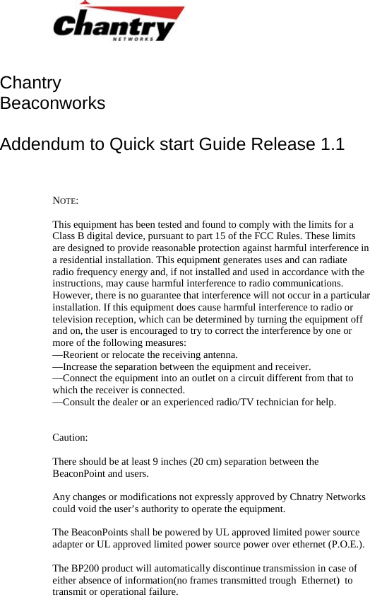   Chantry Beaconworks   Addendum to Quick start Guide Release 1.1   NOTE:   This equipment has been tested and found to comply with the limits for a Class B digital device, pursuant to part 15 of the FCC Rules. These limits are designed to provide reasonable protection against harmful interference in a residential installation. This equipment generates uses and can radiate radio frequency energy and, if not installed and used in accordance with the instructions, may cause harmful interference to radio communications. However, there is no guarantee that interference will not occur in a particular installation. If this equipment does cause harmful interference to radio or television reception, which can be determined by turning the equipment off and on, the user is encouraged to try to correct the interference by one or more of the following measures: &mdash;Reorient or relocate the receiving antenna. &mdash;Increase the separation between the equipment and receiver. &mdash;Connect the equipment into an outlet on a circuit different from that to which the receiver is connected. &mdash;Consult the dealer or an experienced radio/TV technician for help.   Caution:  There should be at least 9 inches (20 cm) separation between the BeaconPoint and users.  Any changes or modifications not expressly approved by Chnatry Networks could void the user&rsquo;s authority to operate the equipment.  The BeaconPoints shall be powered by UL approved limited power source adapter or UL approved limited power source power over ethernet (P.O.E.).  The BP200 product will automatically discontinue transmission in case of either absence of information(no frames transmitted trough  Ethernet)  to transmit or operational failure.   