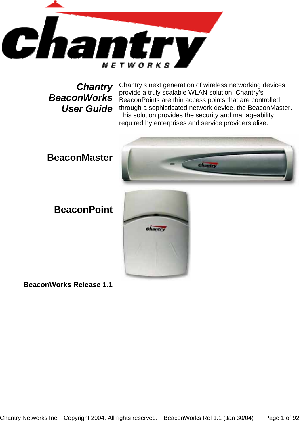 Chantry Networks Inc.   Copyright 2004. All rights reserved.   BeaconWorks Rel 1.1 (Jan 30/04)       Page 1 of 92    Chantry BeaconWorks  User Guide Chantry&rsquo;s next generation of wireless networking devices provide a truly scalable WLAN solution. Chantry&rsquo;s BeaconPoints are thin access points that are controlled through a sophisticated network device, the BeaconMaster. This solution provides the security and manageability required by enterprises and service providers alike.  BeaconMaster  BeaconPoint    BeaconWorks Release 1.1     
