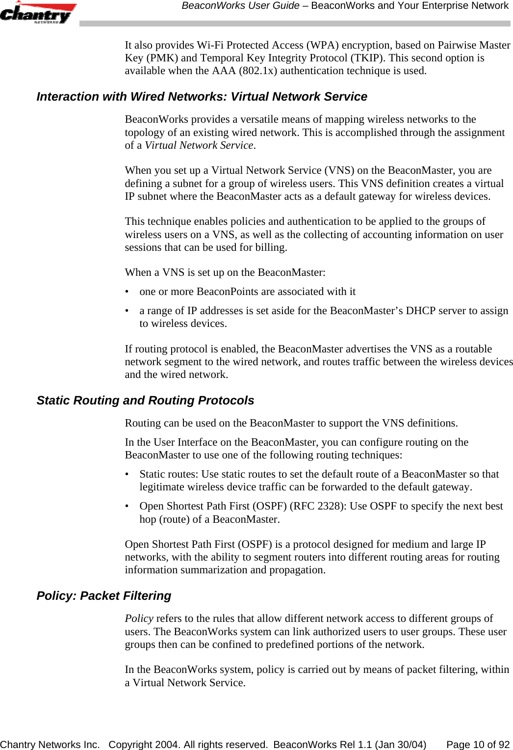  BeaconWorks User Guide &ndash; BeaconWorks and Your Enterprise Network Chantry Networks Inc.   Copyright 2004. All rights reserved.  BeaconWorks Rel 1.1 (Jan 30/04)       Page 10 of 92 It also provides Wi-Fi Protected Access (WPA) encryption, based on Pairwise Master Key (PMK) and Temporal Key Integrity Protocol (TKIP). This second option is available when the AAA (802.1x) authentication technique is used. Interaction with Wired Networks: Virtual Network Service BeaconWorks provides a versatile means of mapping wireless networks to the topology of an existing wired network. This is accomplished through the assignment of a Virtual Network Service.  When you set up a Virtual Network Service (VNS) on the BeaconMaster, you are defining a subnet for a group of wireless users. This VNS definition creates a virtual IP subnet where the BeaconMaster acts as a default gateway for wireless devices.  This technique enables policies and authentication to be applied to the groups of wireless users on a VNS, as well as the collecting of accounting information on user sessions that can be used for billing. When a VNS is set up on the BeaconMaster: &bull;  one or more BeaconPoints are associated with it &bull;  a range of IP addresses is set aside for the BeaconMaster&rsquo;s DHCP server to assign to wireless devices. If routing protocol is enabled, the BeaconMaster advertises the VNS as a routable network segment to the wired network, and routes traffic between the wireless devices and the wired network. Static Routing and Routing Protocols Routing can be used on the BeaconMaster to support the VNS definitions.  In the User Interface on the BeaconMaster, you can configure routing on the BeaconMaster to use one of the following routing techniques: &bull;  Static routes: Use static routes to set the default route of a BeaconMaster so that legitimate wireless device traffic can be forwarded to the default gateway. &bull;  Open Shortest Path First (OSPF) (RFC 2328): Use OSPF to specify the next best hop (route) of a BeaconMaster.  Open Shortest Path First (OSPF) is a protocol designed for medium and large IP networks, with the ability to segment routers into different routing areas for routing information summarization and propagation. Policy: Packet Filtering Policy refers to the rules that allow different network access to different groups of users. The BeaconWorks system can link authorized users to user groups. These user groups then can be confined to predefined portions of the network. In the BeaconWorks system, policy is carried out by means of packet filtering, within a Virtual Network Service. 