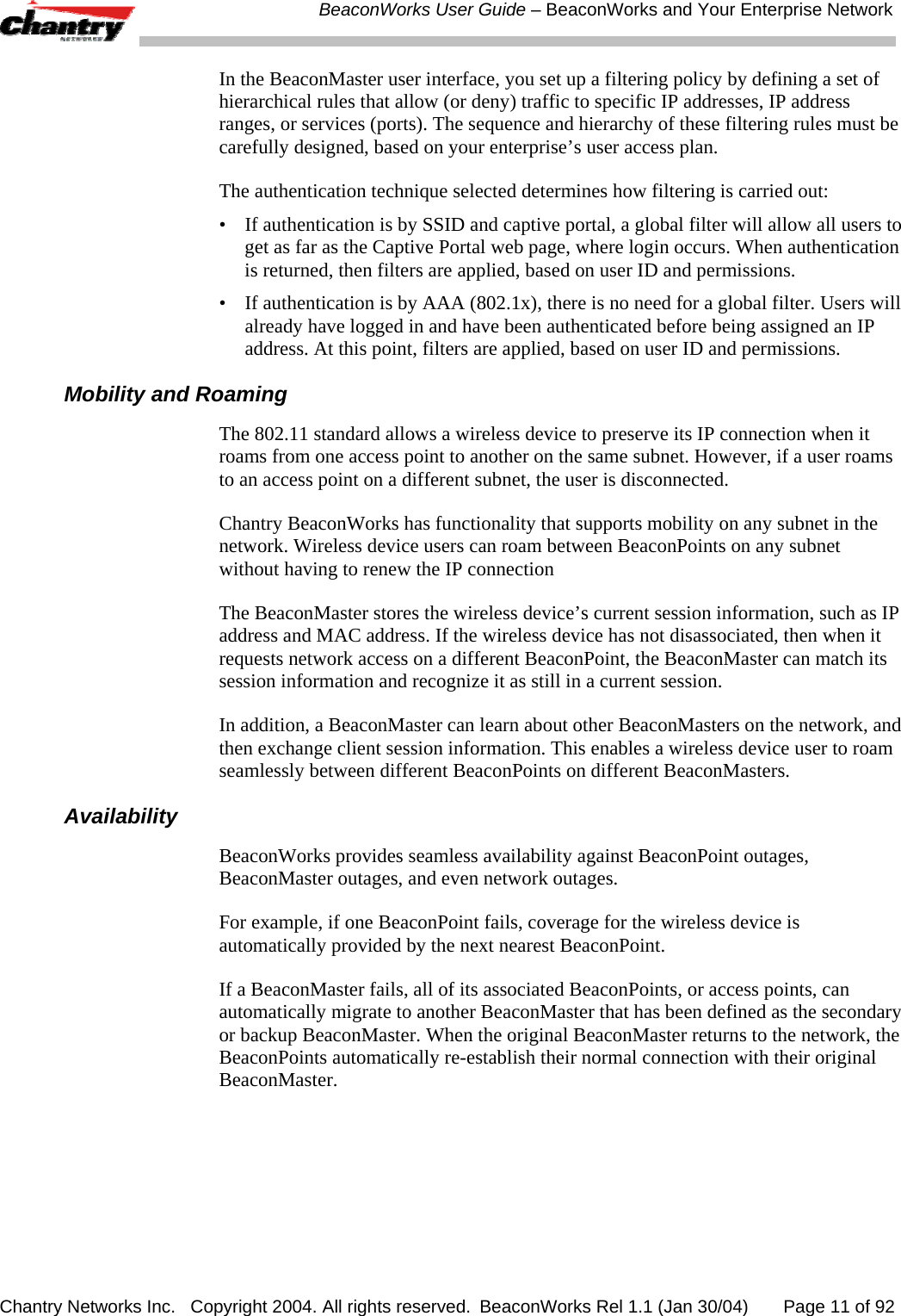 BeaconWorks User Guide &ndash; BeaconWorks and Your Enterprise Network Chantry Networks Inc.   Copyright 2004. All rights reserved.  BeaconWorks Rel 1.1 (Jan 30/04)       Page 11 of 92 In the BeaconMaster user interface, you set up a filtering policy by defining a set of hierarchical rules that allow (or deny) traffic to specific IP addresses, IP address ranges, or services (ports). The sequence and hierarchy of these filtering rules must be carefully designed, based on your enterprise&rsquo;s user access plan. The authentication technique selected determines how filtering is carried out:  &bull;  If authentication is by SSID and captive portal, a global filter will allow all users to get as far as the Captive Portal web page, where login occurs. When authentication is returned, then filters are applied, based on user ID and permissions. &bull;  If authentication is by AAA (802.1x), there is no need for a global filter. Users will already have logged in and have been authenticated before being assigned an IP address. At this point, filters are applied, based on user ID and permissions.  Mobility and Roaming The 802.11 standard allows a wireless device to preserve its IP connection when it roams from one access point to another on the same subnet. However, if a user roams to an access point on a different subnet, the user is disconnected. Chantry BeaconWorks has functionality that supports mobility on any subnet in the network. Wireless device users can roam between BeaconPoints on any subnet without having to renew the IP connection The BeaconMaster stores the wireless device&rsquo;s current session information, such as IP address and MAC address. If the wireless device has not disassociated, then when it requests network access on a different BeaconPoint, the BeaconMaster can match its session information and recognize it as still in a current session. In addition, a BeaconMaster can learn about other BeaconMasters on the network, and then exchange client session information. This enables a wireless device user to roam seamlessly between different BeaconPoints on different BeaconMasters.  Availability BeaconWorks provides seamless availability against BeaconPoint outages, BeaconMaster outages, and even network outages.  For example, if one BeaconPoint fails, coverage for the wireless device is automatically provided by the next nearest BeaconPoint.  If a BeaconMaster fails, all of its associated BeaconPoints, or access points, can automatically migrate to another BeaconMaster that has been defined as the secondary or backup BeaconMaster. When the original BeaconMaster returns to the network, the BeaconPoints automatically re-establish their normal connection with their original BeaconMaster. 