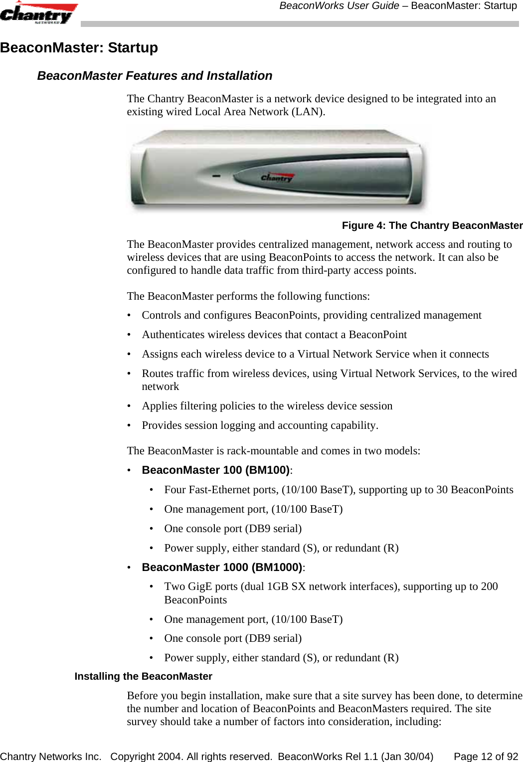  BeaconWorks User Guide &ndash; BeaconMaster: Startup Chantry Networks Inc.   Copyright 2004. All rights reserved.  BeaconWorks Rel 1.1 (Jan 30/04)       Page 12 of 92 BeaconMaster: Startup BeaconMaster Features and Installation The Chantry BeaconMaster is a network device designed to be integrated into an existing wired Local Area Network (LAN).   Figure 4: The Chantry BeaconMaster The BeaconMaster provides centralized management, network access and routing to wireless devices that are using BeaconPoints to access the network. It can also be configured to handle data traffic from third-party access points. The BeaconMaster performs the following functions: &bull;  Controls and configures BeaconPoints, providing centralized management &bull;  Authenticates wireless devices that contact a BeaconPoint &bull;  Assigns each wireless device to a Virtual Network Service when it connects &bull;  Routes traffic from wireless devices, using Virtual Network Services, to the wired network &bull;  Applies filtering policies to the wireless device session &bull;  Provides session logging and accounting capability. The BeaconMaster is rack-mountable and comes in two models: &bull;  BeaconMaster 100 (BM100): &bull;  Four Fast-Ethernet ports, (10/100 BaseT), supporting up to 30 BeaconPoints &bull;  One management port, (10/100 BaseT) &bull;  One console port (DB9 serial)  &bull;  Power supply, either standard (S), or redundant (R) &bull;  BeaconMaster 1000 (BM1000): &bull;  Two GigE ports (dual 1GB SX network interfaces), supporting up to 200 BeaconPoints &bull;  One management port, (10/100 BaseT) &bull;  One console port (DB9 serial)  &bull;  Power supply, either standard (S), or redundant (R) Installing the BeaconMaster Before you begin installation, make sure that a site survey has been done, to determine the number and location of BeaconPoints and BeaconMasters required. The site survey should take a number of factors into consideration, including: 