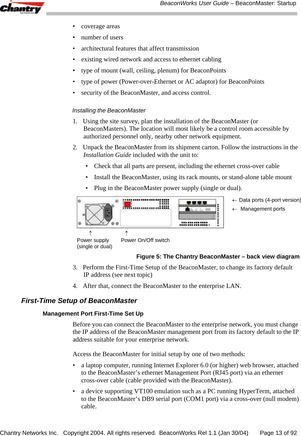 BeaconWorks User Guide &ndash; BeaconMaster: Startup Chantry Networks Inc.   Copyright 2004. All rights reserved.  BeaconWorks Rel 1.1 (Jan 30/04)       Page 13 of 92 &bull; coverage areas &bull;  number of users &bull;  architectural features that affect transmission &bull;  existing wired network and access to ethernet cabling &bull;  type of mount (wall, ceiling, plenum) for BeaconPoints &bull;  type of power (Power-over-Ethernet or AC adaptor) for BeaconPoints &bull;  security of the BeaconMaster, and access control. Installing the BeaconMaster 1.  Using the site survey, plan the installation of the BeaconMaster (or BeaconMasters). The location will most likely be a control room accessible by authorized personnel only, nearby other network equipment.  2.  Unpack the BeaconMaster from its shipment carton. Follow the instructions in the Installation Guide included with the unit to: &bull;  Check that all parts are present, including the ethernet cross-over cable &bull;  Install the BeaconMaster, using its rack mounts, or stand-alone table mount &bull;  Plug in the BeaconMaster power supply (single or dual).          &uarr;                      &uarr; Power supply        Power On/Off switch (single or dual) &larr; Data ports (4-port version)&larr;  Management ports Figure 5: The Chantry BeaconMaster &ndash; back view diagram 3.  Perform the First-Time Setup of the BeaconMaster, to change its factory default IP address (see next topic) 4.  After that, connect the BeaconMaster to the enterprise LAN. First-Time Setup of BeaconMaster Management Port First-Time Set Up Before you can connect the BeaconMaster to the enterprise network, you must change the IP address of the BeaconMaster management port from its factory default to the IP address suitable for your enterprise network. Access the BeaconMaster for initial setup by one of two methods: &bull;  a laptop computer, running Internet Explorer 6.0 (or higher) web browser, attached to the BeaconMaster&rsquo;s ethernet Management Port (RJ45 port) via an ethernet cross-over cable (cable provided with the BeaconMaster). &bull;  a device supporting VT100 emulation such as a PC running HyperTerm, attached to the BeaconMaster&rsquo;s DB9 serial port (COM1 port) via a cross-over (null modem) cable. 
