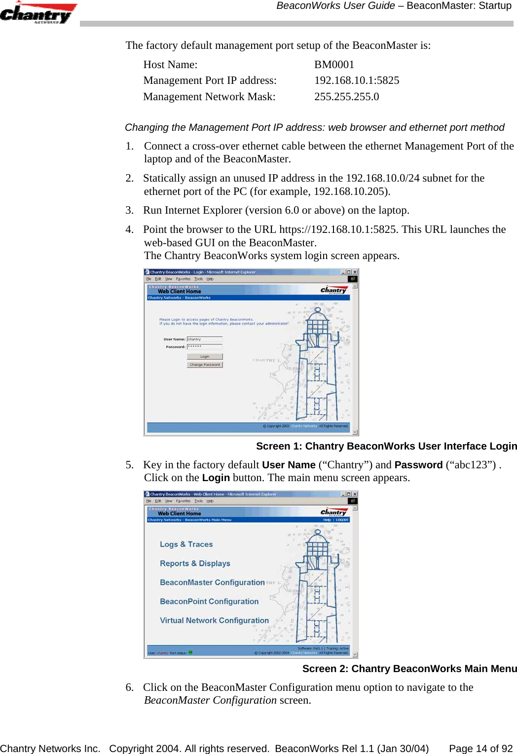  BeaconWorks User Guide &ndash; BeaconMaster: Startup Chantry Networks Inc.   Copyright 2004. All rights reserved.  BeaconWorks Rel 1.1 (Jan 30/04)       Page 14 of 92 The factory default management port setup of the BeaconMaster is: Host Name:   BM0001 Management Port IP address:   192.168.10.1:5825 Management Network Mask:   255.255.255.0 Changing the Management Port IP address: web browser and ethernet port method 1.   Connect a cross-over ethernet cable between the ethernet Management Port of the laptop and of the BeaconMaster. 2.  Statically assign an unused IP address in the 192.168.10.0/24 subnet for the ethernet port of the PC (for example, 192.168.10.205). 3.  Run Internet Explorer (version 6.0 or above) on the laptop. 4.  Point the browser to the URL https://192.168.10.1:5825. This URL launches the web-based GUI on the BeaconMaster.  The Chantry BeaconWorks system login screen appears.   Screen 1: Chantry BeaconWorks User Interface Login 5.  Key in the factory default User Name (&ldquo;Chantry&rdquo;) and Password (&ldquo;abc123&rdquo;) . Click on the Login button. The main menu screen appears.  Screen 2: Chantry BeaconWorks Main Menu 6.  Click on the BeaconMaster Configuration menu option to navigate to the BeaconMaster Configuration screen.  
