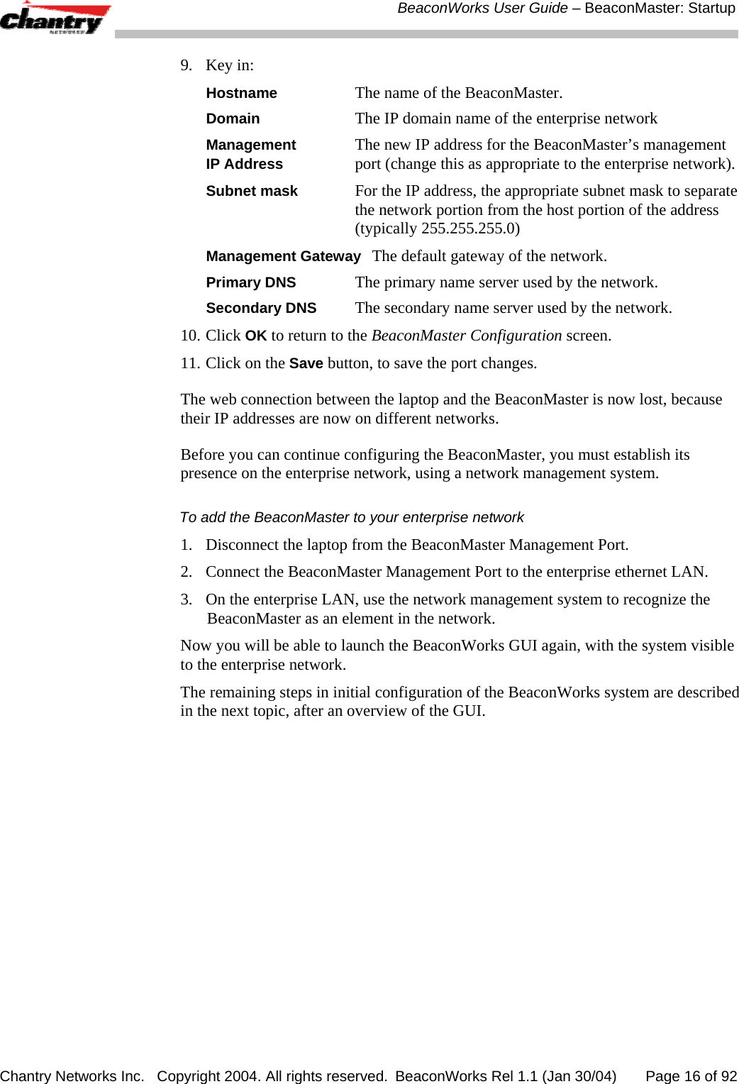  BeaconWorks User Guide &ndash; BeaconMaster: Startup Chantry Networks Inc.   Copyright 2004. All rights reserved.  BeaconWorks Rel 1.1 (Jan 30/04)       Page 16 of 92 9. Key in: Hostname The name of the BeaconMaster. Domain The IP domain name of the enterprise network Management The new IP address for the BeaconMaster&rsquo;s management   IP Address port (change this as appropriate to the enterprise network).  Subnet mask For the IP address, the appropriate subnet mask to separate the network portion from the host portion of the address (typically 255.255.255.0) Management Gateway The default gateway of the network. Primary DNS The primary name server used by the network. Secondary DNS The secondary name server used by the network. 10. Click OK to return to the BeaconMaster Configuration screen. 11. Click on the Save button, to save the port changes. The web connection between the laptop and the BeaconMaster is now lost, because their IP addresses are now on different networks.  Before you can continue configuring the BeaconMaster, you must establish its presence on the enterprise network, using a network management system. To add the BeaconMaster to your enterprise network 1.  Disconnect the laptop from the BeaconMaster Management Port. 2.  Connect the BeaconMaster Management Port to the enterprise ethernet LAN. 3.  On the enterprise LAN, use the network management system to recognize the BeaconMaster as an element in the network. Now you will be able to launch the BeaconWorks GUI again, with the system visible to the enterprise network. The remaining steps in initial configuration of the BeaconWorks system are described in the next topic, after an overview of the GUI. 