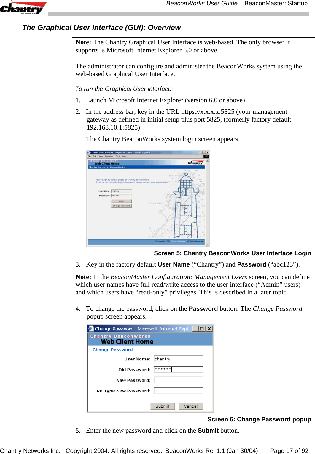  BeaconWorks User Guide &ndash; BeaconMaster: Startup Chantry Networks Inc.   Copyright 2004. All rights reserved.  BeaconWorks Rel 1.1 (Jan 30/04)       Page 17 of 92 The Graphical User Interface (GUI): Overview Note: The Chantry Graphical User Interface is web-based. The only browser it supports is Microsoft Internet Explorer 6.0 or above. The administrator can configure and administer the BeaconWorks system using the web-based Graphical User Interface. To run the Graphical User interface: 1.  Launch Microsoft Internet Explorer (version 6.0 or above).  2.  In the address bar, key in the URL https://x.x.x.x:5825 (your management gateway as defined in initial setup plus port 5825, (formerly factory default 192.168.10.1:5825) The Chantry BeaconWorks system login screen appears.   Screen 5: Chantry BeaconWorks User Interface Login 3.  Key in the factory default User Name (&ldquo;Chantry&rdquo;) and Password (&ldquo;abc123&rdquo;).  Note: In the BeaconMaster Configuration: Management Users screen, you can define which user names have full read/write access to the user interface (&ldquo;Admin&rdquo; users) and which users have &ldquo;read-only&rdquo; privileges. This is described in a later topic. 4.  To change the password, click on the Password button. The Change Password popup screen appears.   Screen 6: Change Password popup 5.  Enter the new password and click on the Submit button.  