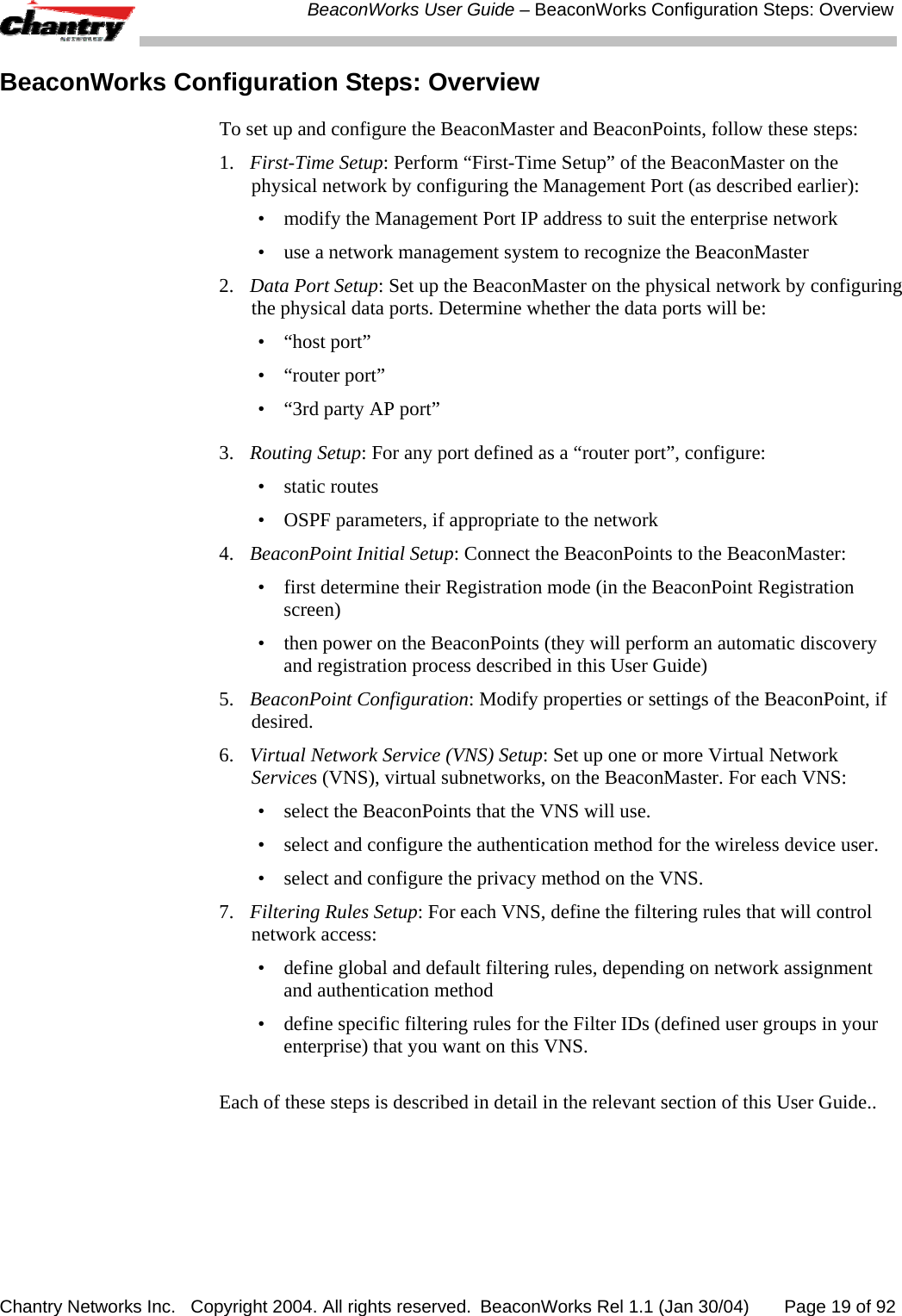  BeaconWorks User Guide &ndash; BeaconWorks Configuration Steps: Overview Chantry Networks Inc.   Copyright 2004. All rights reserved.  BeaconWorks Rel 1.1 (Jan 30/04)       Page 19 of 92 BeaconWorks Configuration Steps: Overview To set up and configure the BeaconMaster and BeaconPoints, follow these steps: 1.  First-Time Setup: Perform &ldquo;First-Time Setup&rdquo; of the BeaconMaster on the physical network by configuring the Management Port (as described earlier): &bull;  modify the Management Port IP address to suit the enterprise network &bull;  use a network management system to recognize the BeaconMaster 2.  Data Port Setup: Set up the BeaconMaster on the physical network by configuring the physical data ports. Determine whether the data ports will be: &bull; &ldquo;host port&rdquo; &bull; &ldquo;router port&rdquo; &bull;  &ldquo;3rd party AP port&rdquo; 3.   Routing Setup: For any port defined as a &ldquo;router port&rdquo;, configure: &bull; static routes &bull;  OSPF parameters, if appropriate to the network 4.  BeaconPoint Initial Setup: Connect the BeaconPoints to the BeaconMaster: &bull;  first determine their Registration mode (in the BeaconPoint Registration screen) &bull;  then power on the BeaconPoints (they will perform an automatic discovery and registration process described in this User Guide) 5.  BeaconPoint Configuration: Modify properties or settings of the BeaconPoint, if desired. 6.  Virtual Network Service (VNS) Setup: Set up one or more Virtual Network Services (VNS), virtual subnetworks, on the BeaconMaster. For each VNS: &bull;  select the BeaconPoints that the VNS will use.  &bull;  select and configure the authentication method for the wireless device user. &bull;  select and configure the privacy method on the VNS. 7.  Filtering Rules Setup: For each VNS, define the filtering rules that will control network access: &bull;  define global and default filtering rules, depending on network assignment and authentication method &bull;  define specific filtering rules for the Filter IDs (defined user groups in your enterprise) that you want on this VNS.  Each of these steps is described in detail in the relevant section of this User Guide.. 