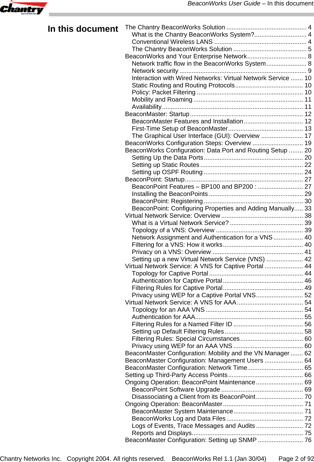  BeaconWorks User Guide &ndash; In this document Chantry Networks Inc.   Copyright 2004. All rights reserved.   BeaconWorks Rel 1.1 (Jan 30/04)       Page 2 of 92 In this document  The Chantry BeaconWorks Solution .............................................. 4 What is the Chantry BeaconWorks System?.............................. 4 Conventional Wireless LANS ..................................................... 4 The Chantry BeaconWorks Solution .......................................... 5 BeaconWorks and Your Enterprise Network.................................. 8 Network traffic flow in the BeaconWorks System....................... 8 Network security ......................................................................... 9 Interaction with Wired Networks: Virtual Network Service ....... 10 Static Routing and Routing Protocols....................................... 10 Policy: Packet Filtering ............................................................. 10 Mobility and Roaming ............................................................... 11 Availability................................................................................. 11 BeaconMaster: Startup................................................................. 12 BeaconMaster Features and Installation.................................. 12 First-Time Setup of BeaconMaster........................................... 13 The Graphical User Interface (GUI): Overview ........................ 17 BeaconWorks Configuration Steps: Overview ............................. 19 BeaconWorks Configuration: Data Port and Routing Setup ........ 20 Setting Up the Data Ports......................................................... 20 Setting up Static Routes ........................................................... 22 Setting up OSPF Routing ......................................................... 24 BeaconPoint: Startup.................................................................... 27 BeaconPoint Features &ndash; BP100 and BP200 : .......................... 27 Installing the BeaconPoints ...................................................... 29 BeaconPoint: Registering ......................................................... 30 BeaconPoint: Configuring Properties and Adding Manually..... 33 Virtual Network Service: Overview ............................................... 38 What is a Virtual Network Service? .......................................... 39 Topology of a VNS: Overview .................................................. 39 Network Assignment and Authentication for a VNS................. 40 Filtering for a VNS: How it works.............................................. 40 Privacy on a VNS: Overview .................................................... 41 Setting up a new Virtual Network Service (VNS) ..................... 42 Virtual Network Service: A VNS for Captive Portal ...................... 44 Topology for Captive Portal...................................................... 44 Authentication for Captive Portal.............................................. 46 Filtering Rules for Captive Portal.............................................. 49 Privacy using WEP for a Captive Portal VNS........................... 52 Virtual Network Service: A VNS for AAA...................................... 54 Topology for an AAA VNS........................................................ 54 Authentication for AAA.............................................................. 55 Filtering Rules for a Named Filter ID ........................................ 56 Setting up Default Filtering Rules............................................. 58 Filtering Rules: Special Circumstances.................................... 60 Privacy using WEP for an AAA VNS ........................................ 60 BeaconMaster Configuration: Mobility and the VN Manager ....... 62 BeaconMaster Configuration: Management Users ...................... 64 BeaconMaster Configuration: Network Time................................ 65 Setting up Third-Party Access Points........................................... 66 Ongoing Operation: BeaconPoint Maintenance........................... 69 BeaconPoint Software Upgrade ............................................... 69 Disassociating a Client from its BeaconPoint........................... 70 Ongoing Operation: BeaconMaster.............................................. 71 BeaconMaster System Maintenance........................................ 71 BeaconWorks Log and Data Files............................................ 72 Logs of Events, Trace Messages and Audits ........................... 72 Reports and Displays................................................................ 75 BeaconMaster Configuration: Setting up SNMP .......................... 76 