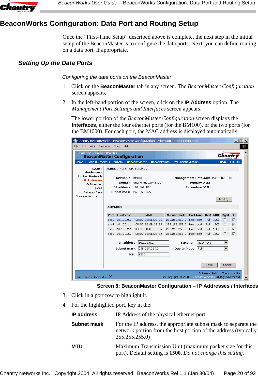  BeaconWorks User Guide &ndash; BeaconWorks Configuration: Data Port and Routing Setup Chantry Networks Inc.   Copyright 2004. All rights reserved.  BeaconWorks Rel 1.1 (Jan 30/04)       Page 20 of 92 BeaconWorks Configuration: Data Port and Routing Setup Once the &ldquo;First-Time Setup&rdquo; described above is complete, the next step in the initial setup of the BeaconMaster is to configure the data ports. Next, you can define routing on a data port, if appropriate. Setting Up the Data Ports Configuring the data ports on the BeaconMaster 1.  Click on the BeaconMaster tab in any screen. The BeaconMaster Configuration screen appears. 2.  In the left-hand portion of the screen, click on the IP Address option. The Management Port Settings and Interfaces screen appears.    The lower portion of the BeaconMaster Configuration screen displays the Interfaces, either the four ethernet ports (for the BM100), or the two ports (for the BM1000). For each port, the MAC address is displayed automatically.  Screen 8: BeaconMaster Configuration &ndash; IP Addresses / Interfaces 3.  Click in a port row to highlight it.  4.  For the highlighted port, key in the: IP address  IP Address of the physical ethernet port. Subnet mask  For the IP address, the appropriate subnet mask to separate the network portion from the host portion of the address (typically 255.255.255.0) MTU  Maximum Transmission Unit (maximum packet size for this port). Default setting is 1500. Do not change this setting. 
