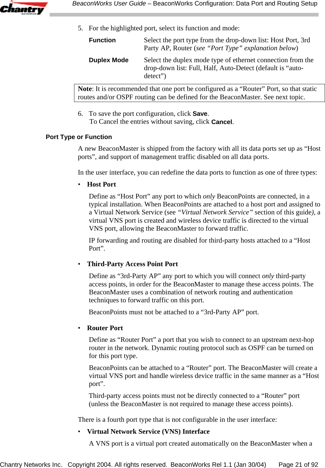  BeaconWorks User Guide &ndash; BeaconWorks Configuration: Data Port and Routing Setup Chantry Networks Inc.   Copyright 2004. All rights reserved.  BeaconWorks Rel 1.1 (Jan 30/04)       Page 21 of 92 5.  For the highlighted port, select its function and mode: Function  Select the port type from the drop-down list: Host Port, 3rd Party AP, Router (see &ldquo;Port Type&rdquo; explanation below) Duplex Mode  Select the duplex mode type of ethernet connection from the drop-down list: Full, Half, Auto-Detect (default is &ldquo;auto-detect&rdquo;) Note: It is recommended that one port be configured as a &ldquo;Router&rdquo; Port, so that static routes and/or OSPF routing can be defined for the BeaconMaster. See next topic. 6.  To save the port configuration, click Save.  To Cancel the entries without saving, click Cancel. Port Type or Function A new BeaconMaster is shipped from the factory with all its data ports set up as &ldquo;Host ports&rdquo;, and support of management traffic disabled on all data ports.  In the user interface, you can redefine the data ports to function as one of three types: &bull;  Host Port Define as &ldquo;Host Port&rdquo; any port to which only BeaconPoints are connected, in a typical installation. When BeaconPoints are attached to a host port and assigned to a Virtual Network Service (see &ldquo;Virtual Network Service&rdquo; section of this guide), a virtual VNS port is created and wireless device traffic is directed to the virtual VNS port, allowing the BeaconMaster to forward traffic.  IP forwarding and routing are disabled for third-party hosts attached to a &ldquo;Host Port&rdquo;. &bull;  Third-Party Access Point Port Define as &ldquo;3rd-Party AP&rdquo; any port to which you will connect only third-party access points, in order for the BeaconMaster to manage these access points. The BeaconMaster uses a combination of network routing and authentication techniques to forward traffic on this port.  BeaconPoints must not be attached to a &ldquo;3rd-Party AP&rdquo; port.  &bull;  Router Port Define as &ldquo;Router Port&rdquo; a port that you wish to connect to an upstream next-hop router in the network. Dynamic routing protocol such as OSPF can be turned on for this port type.  BeaconPoints can be attached to a &ldquo;Router&rdquo; port. The BeaconMaster will create a virtual VNS port and handle wireless device traffic in the same manner as a &ldquo;Host port&rdquo;. Third-party access points must not be directly connected to a &ldquo;Router&rdquo; port (unless the BeaconMaster is not required to manage these access points). There is a fourth port type that is not configurable in the user interface: &bull;  Virtual Network Service (VNS) Interface A VNS port is a virtual port created automatically on the BeaconMaster when a 