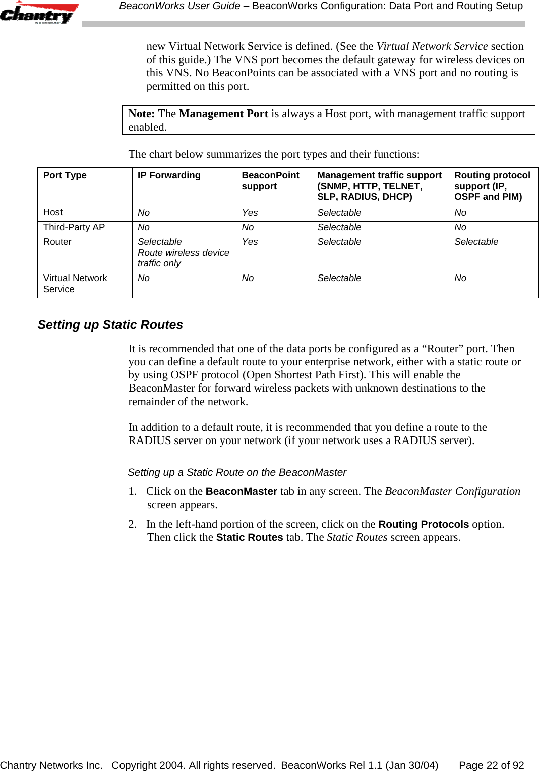  BeaconWorks User Guide &ndash; BeaconWorks Configuration: Data Port and Routing Setup Chantry Networks Inc.   Copyright 2004. All rights reserved.  BeaconWorks Rel 1.1 (Jan 30/04)       Page 22 of 92 new Virtual Network Service is defined. (See the Virtual Network Service section of this guide.) The VNS port becomes the default gateway for wireless devices on this VNS. No BeaconPoints can be associated with a VNS port and no routing is permitted on this port. Note: The Management Port is always a Host port, with management traffic support enabled.  The chart below summarizes the port types and their functions: Port Type  IP Forwarding  BeaconPoint support   Management traffic support (SNMP, HTTP, TELNET, SLP, RADIUS, DHCP) Routing protocol support (IP, OSPF and PIM) Host  No Yes Selectable No Third-Party AP  No No Selectable No Router  Selectable  Route wireless device traffic only Yes Selectable  Selectable Virtual Network Service  No No Selectable No  Setting up Static Routes It is recommended that one of the data ports be configured as a &ldquo;Router&rdquo; port. Then you can define a default route to your enterprise network, either with a static route or by using OSPF protocol (Open Shortest Path First). This will enable the BeaconMaster for forward wireless packets with unknown destinations to the remainder of the network. In addition to a default route, it is recommended that you define a route to the RADIUS server on your network (if your network uses a RADIUS server). Setting up a Static Route on the BeaconMaster 1.  Click on the BeaconMaster tab in any screen. The BeaconMaster Configuration screen appears. 2.  In the left-hand portion of the screen, click on the Routing Protocols option. Then click the Static Routes tab. The Static Routes screen appears. 