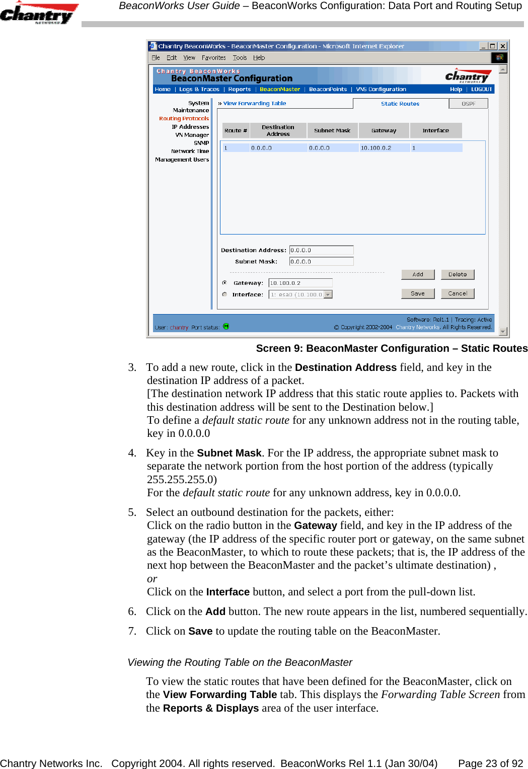  BeaconWorks User Guide &ndash; BeaconWorks Configuration: Data Port and Routing Setup Chantry Networks Inc.   Copyright 2004. All rights reserved.  BeaconWorks Rel 1.1 (Jan 30/04)       Page 23 of 92  Screen 9: BeaconMaster Configuration &ndash; Static Routes 3.  To add a new route, click in the Destination Address field, and key in the destination IP address of a packet. [The destination network IP address that this static route applies to. Packets with this destination address will be sent to the Destination below.] To define a default static route for any unknown address not in the routing table, key in 0.0.0.0 4.  Key in the Subnet Mask. For the IP address, the appropriate subnet mask to separate the network portion from the host portion of the address (typically 255.255.255.0) For the default static route for any unknown address, key in 0.0.0.0. 5.  Select an outbound destination for the packets, either: Click on the radio button in the Gateway field, and key in the IP address of the gateway (the IP address of the specific router port or gateway, on the same subnet as the BeaconMaster, to which to route these packets; that is, the IP address of the next hop between the BeaconMaster and the packet&rsquo;s ultimate destination) ,  or  Click on the Interface button, and select a port from the pull-down list.  6.  Click on the Add button. The new route appears in the list, numbered sequentially.  7. Click on Save to update the routing table on the BeaconMaster.  Viewing the Routing Table on the BeaconMaster To view the static routes that have been defined for the BeaconMaster, click on the View Forwarding Table tab. This displays the Forwarding Table Screen from the Reports &amp; Displays area of the user interface. 