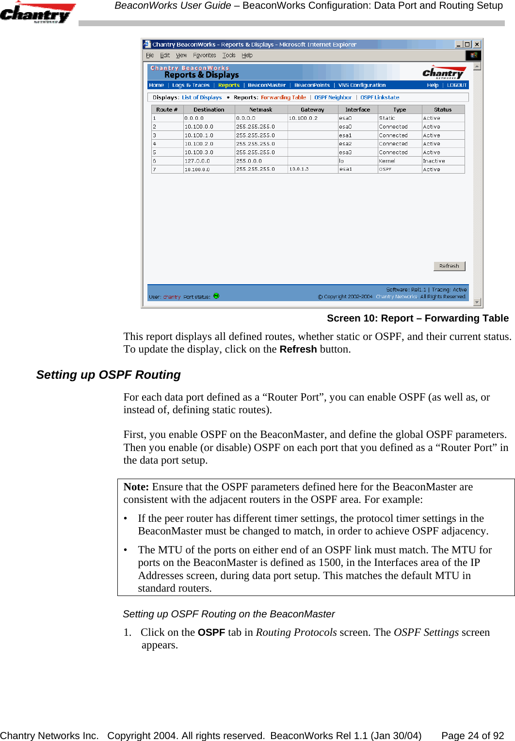  BeaconWorks User Guide &ndash; BeaconWorks Configuration: Data Port and Routing Setup Chantry Networks Inc.   Copyright 2004. All rights reserved.  BeaconWorks Rel 1.1 (Jan 30/04)       Page 24 of 92  Screen 10: Report &ndash; Forwarding Table This report displays all defined routes, whether static or OSPF, and their current status. To update the display, click on the Refresh button. Setting up OSPF Routing For each data port defined as a &ldquo;Router Port&rdquo;, you can enable OSPF (as well as, or instead of, defining static routes).  First, you enable OSPF on the BeaconMaster, and define the global OSPF parameters. Then you enable (or disable) OSPF on each port that you defined as a &ldquo;Router Port&rdquo; in the data port setup. Note: Ensure that the OSPF parameters defined here for the BeaconMaster are consistent with the adjacent routers in the OSPF area. For example: &bull;  If the peer router has different timer settings, the protocol timer settings in the BeaconMaster must be changed to match, in order to achieve OSPF adjacency. &bull;  The MTU of the ports on either end of an OSPF link must match. The MTU for ports on the BeaconMaster is defined as 1500, in the Interfaces area of the IP Addresses screen, during data port setup. This matches the default MTU in standard routers. Setting up OSPF Routing on the BeaconMaster 1.  Click on the OSPF tab in Routing Protocols screen. The OSPF Settings screen appears. 